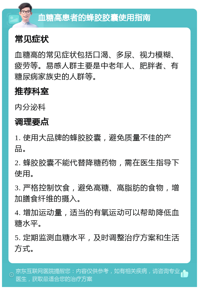 血糖高患者的蜂胶胶囊使用指南 常见症状 血糖高的常见症状包括口渴、多尿、视力模糊、疲劳等。易感人群主要是中老年人、肥胖者、有糖尿病家族史的人群等。 推荐科室 内分泌科 调理要点 1. 使用大品牌的蜂胶胶囊，避免质量不佳的产品。 2. 蜂胶胶囊不能代替降糖药物，需在医生指导下使用。 3. 严格控制饮食，避免高糖、高脂肪的食物，增加膳食纤维的摄入。 4. 增加运动量，适当的有氧运动可以帮助降低血糖水平。 5. 定期监测血糖水平，及时调整治疗方案和生活方式。