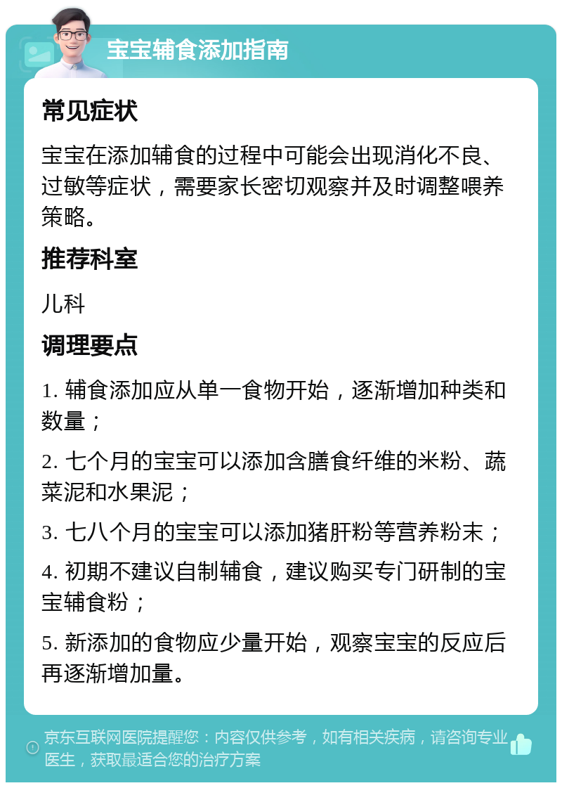 宝宝辅食添加指南 常见症状 宝宝在添加辅食的过程中可能会出现消化不良、过敏等症状，需要家长密切观察并及时调整喂养策略。 推荐科室 儿科 调理要点 1. 辅食添加应从单一食物开始，逐渐增加种类和数量； 2. 七个月的宝宝可以添加含膳食纤维的米粉、蔬菜泥和水果泥； 3. 七八个月的宝宝可以添加猪肝粉等营养粉末； 4. 初期不建议自制辅食，建议购买专门研制的宝宝辅食粉； 5. 新添加的食物应少量开始，观察宝宝的反应后再逐渐增加量。