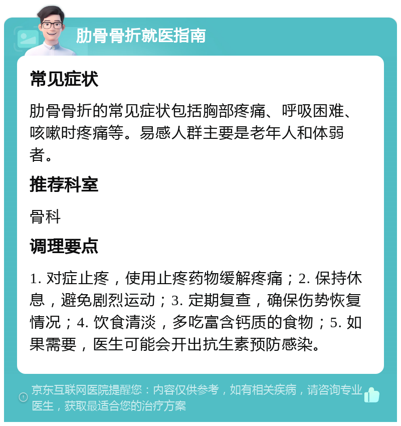 肋骨骨折就医指南 常见症状 肋骨骨折的常见症状包括胸部疼痛、呼吸困难、咳嗽时疼痛等。易感人群主要是老年人和体弱者。 推荐科室 骨科 调理要点 1. 对症止疼，使用止疼药物缓解疼痛；2. 保持休息，避免剧烈运动；3. 定期复查，确保伤势恢复情况；4. 饮食清淡，多吃富含钙质的食物；5. 如果需要，医生可能会开出抗生素预防感染。