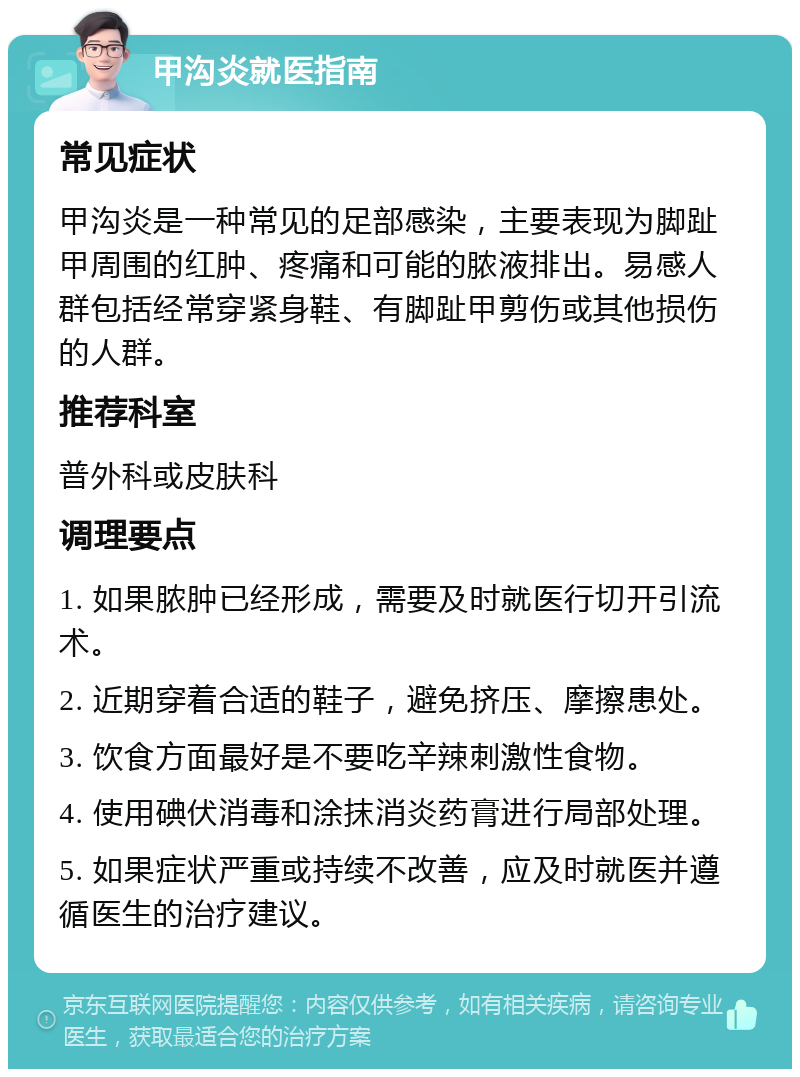 甲沟炎就医指南 常见症状 甲沟炎是一种常见的足部感染，主要表现为脚趾甲周围的红肿、疼痛和可能的脓液排出。易感人群包括经常穿紧身鞋、有脚趾甲剪伤或其他损伤的人群。 推荐科室 普外科或皮肤科 调理要点 1. 如果脓肿已经形成，需要及时就医行切开引流术。 2. 近期穿着合适的鞋子，避免挤压、摩擦患处。 3. 饮食方面最好是不要吃辛辣刺激性食物。 4. 使用碘伏消毒和涂抹消炎药膏进行局部处理。 5. 如果症状严重或持续不改善，应及时就医并遵循医生的治疗建议。