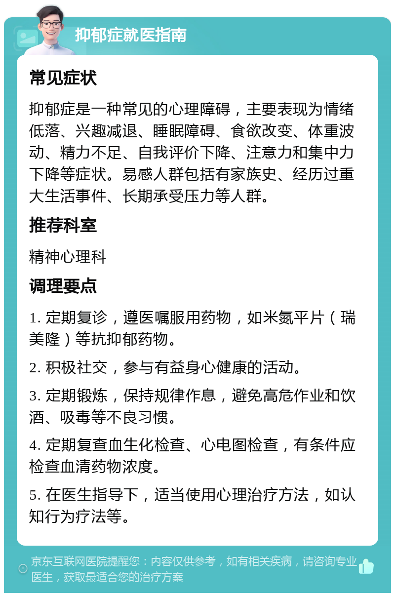 抑郁症就医指南 常见症状 抑郁症是一种常见的心理障碍，主要表现为情绪低落、兴趣减退、睡眠障碍、食欲改变、体重波动、精力不足、自我评价下降、注意力和集中力下降等症状。易感人群包括有家族史、经历过重大生活事件、长期承受压力等人群。 推荐科室 精神心理科 调理要点 1. 定期复诊，遵医嘱服用药物，如米氮平片（瑞美隆）等抗抑郁药物。 2. 积极社交，参与有益身心健康的活动。 3. 定期锻炼，保持规律作息，避免高危作业和饮酒、吸毒等不良习惯。 4. 定期复查血生化检查、心电图检查，有条件应检查血清药物浓度。 5. 在医生指导下，适当使用心理治疗方法，如认知行为疗法等。