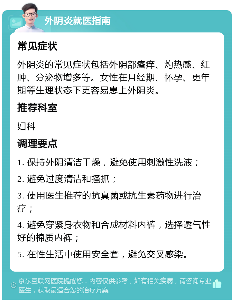 外阴炎就医指南 常见症状 外阴炎的常见症状包括外阴部瘙痒、灼热感、红肿、分泌物增多等。女性在月经期、怀孕、更年期等生理状态下更容易患上外阴炎。 推荐科室 妇科 调理要点 1. 保持外阴清洁干燥，避免使用刺激性洗液； 2. 避免过度清洁和搔抓； 3. 使用医生推荐的抗真菌或抗生素药物进行治疗； 4. 避免穿紧身衣物和合成材料内裤，选择透气性好的棉质内裤； 5. 在性生活中使用安全套，避免交叉感染。