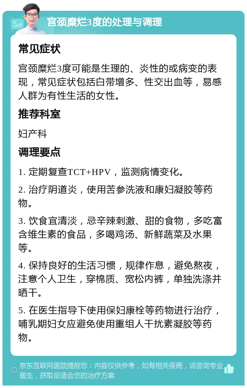 宫颈糜烂3度的处理与调理 常见症状 宫颈糜烂3度可能是生理的、炎性的或病变的表现，常见症状包括白带增多、性交出血等，易感人群为有性生活的女性。 推荐科室 妇产科 调理要点 1. 定期复查TCT+HPV，监测病情变化。 2. 治疗阴道炎，使用苦参洗液和康妇凝胶等药物。 3. 饮食宜清淡，忌辛辣刺激、甜的食物，多吃富含维生素的食品，多喝鸡汤、新鲜蔬菜及水果等。 4. 保持良好的生活习惯，规律作息，避免熬夜，注意个人卫生，穿棉质、宽松内裤，单独洗涤并晒干。 5. 在医生指导下使用保妇康栓等药物进行治疗，哺乳期妇女应避免使用重组人干扰素凝胶等药物。