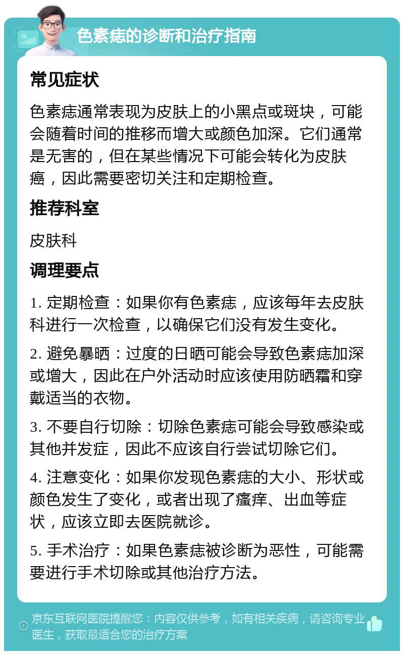 色素痣的诊断和治疗指南 常见症状 色素痣通常表现为皮肤上的小黑点或斑块，可能会随着时间的推移而增大或颜色加深。它们通常是无害的，但在某些情况下可能会转化为皮肤癌，因此需要密切关注和定期检查。 推荐科室 皮肤科 调理要点 1. 定期检查：如果你有色素痣，应该每年去皮肤科进行一次检查，以确保它们没有发生变化。 2. 避免暴晒：过度的日晒可能会导致色素痣加深或增大，因此在户外活动时应该使用防晒霜和穿戴适当的衣物。 3. 不要自行切除：切除色素痣可能会导致感染或其他并发症，因此不应该自行尝试切除它们。 4. 注意变化：如果你发现色素痣的大小、形状或颜色发生了变化，或者出现了瘙痒、出血等症状，应该立即去医院就诊。 5. 手术治疗：如果色素痣被诊断为恶性，可能需要进行手术切除或其他治疗方法。