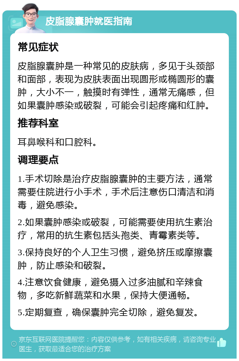 皮脂腺囊肿就医指南 常见症状 皮脂腺囊肿是一种常见的皮肤病，多见于头颈部和面部，表现为皮肤表面出现圆形或椭圆形的囊肿，大小不一，触摸时有弹性，通常无痛感，但如果囊肿感染或破裂，可能会引起疼痛和红肿。 推荐科室 耳鼻喉科和口腔科。 调理要点 1.手术切除是治疗皮脂腺囊肿的主要方法，通常需要住院进行小手术，手术后注意伤口清洁和消毒，避免感染。 2.如果囊肿感染或破裂，可能需要使用抗生素治疗，常用的抗生素包括头孢类、青霉素类等。 3.保持良好的个人卫生习惯，避免挤压或摩擦囊肿，防止感染和破裂。 4.注意饮食健康，避免摄入过多油腻和辛辣食物，多吃新鲜蔬菜和水果，保持大便通畅。 5.定期复查，确保囊肿完全切除，避免复发。