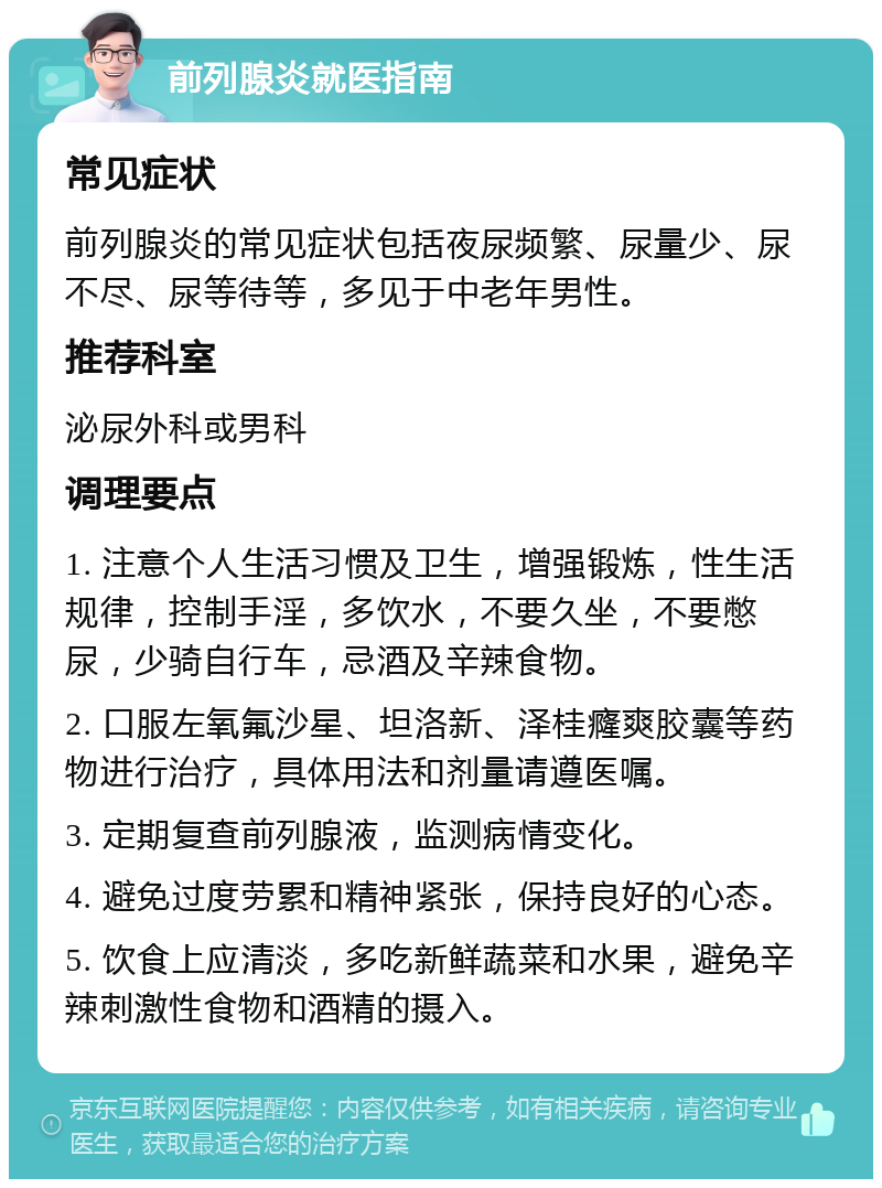 前列腺炎就医指南 常见症状 前列腺炎的常见症状包括夜尿频繁、尿量少、尿不尽、尿等待等，多见于中老年男性。 推荐科室 泌尿外科或男科 调理要点 1. 注意个人生活习惯及卫生，增强锻炼，性生活规律，控制手淫，多饮水，不要久坐，不要憋尿，少骑自行车，忌酒及辛辣食物。 2. 口服左氧氟沙星、坦洛新、泽桂癃爽胶囊等药物进行治疗，具体用法和剂量请遵医嘱。 3. 定期复查前列腺液，监测病情变化。 4. 避免过度劳累和精神紧张，保持良好的心态。 5. 饮食上应清淡，多吃新鲜蔬菜和水果，避免辛辣刺激性食物和酒精的摄入。