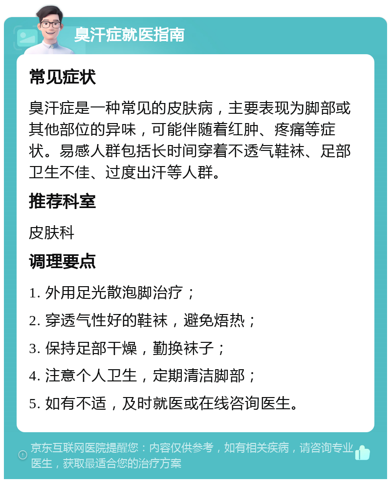 臭汗症就医指南 常见症状 臭汗症是一种常见的皮肤病，主要表现为脚部或其他部位的异味，可能伴随着红肿、疼痛等症状。易感人群包括长时间穿着不透气鞋袜、足部卫生不佳、过度出汗等人群。 推荐科室 皮肤科 调理要点 1. 外用足光散泡脚治疗； 2. 穿透气性好的鞋袜，避免焐热； 3. 保持足部干燥，勤换袜子； 4. 注意个人卫生，定期清洁脚部； 5. 如有不适，及时就医或在线咨询医生。