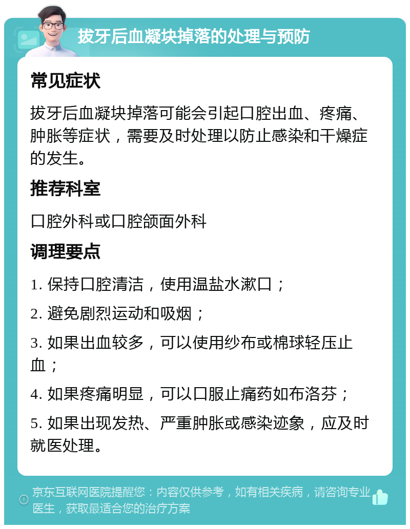 拔牙后血凝块掉落的处理与预防 常见症状 拔牙后血凝块掉落可能会引起口腔出血、疼痛、肿胀等症状，需要及时处理以防止感染和干燥症的发生。 推荐科室 口腔外科或口腔颌面外科 调理要点 1. 保持口腔清洁，使用温盐水漱口； 2. 避免剧烈运动和吸烟； 3. 如果出血较多，可以使用纱布或棉球轻压止血； 4. 如果疼痛明显，可以口服止痛药如布洛芬； 5. 如果出现发热、严重肿胀或感染迹象，应及时就医处理。