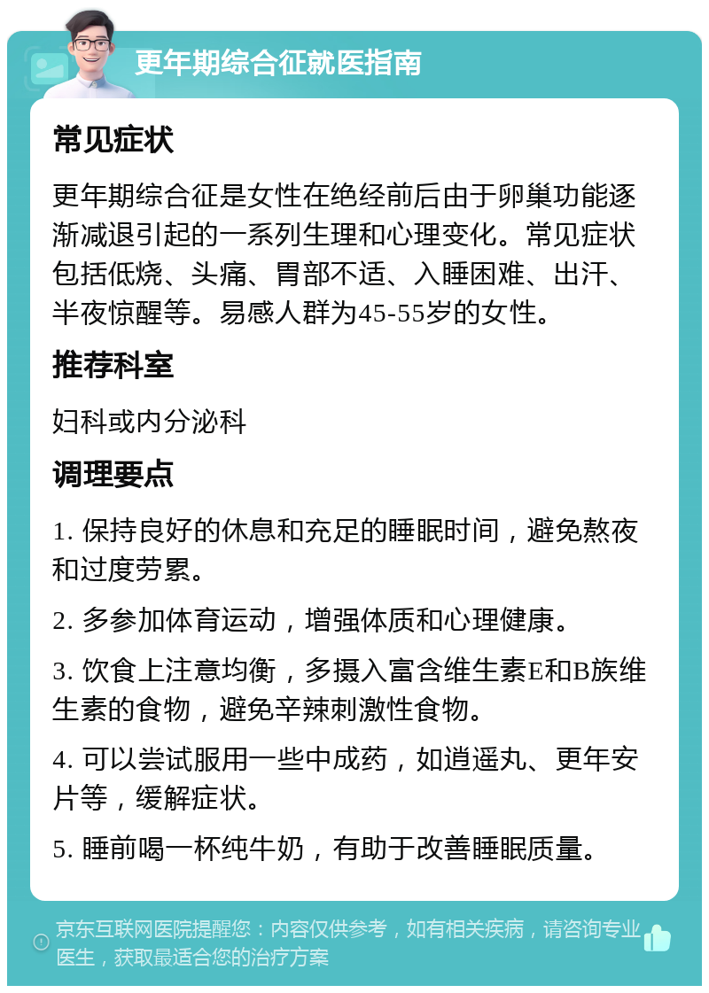 更年期综合征就医指南 常见症状 更年期综合征是女性在绝经前后由于卵巢功能逐渐减退引起的一系列生理和心理变化。常见症状包括低烧、头痛、胃部不适、入睡困难、出汗、半夜惊醒等。易感人群为45-55岁的女性。 推荐科室 妇科或内分泌科 调理要点 1. 保持良好的休息和充足的睡眠时间，避免熬夜和过度劳累。 2. 多参加体育运动，增强体质和心理健康。 3. 饮食上注意均衡，多摄入富含维生素E和B族维生素的食物，避免辛辣刺激性食物。 4. 可以尝试服用一些中成药，如逍遥丸、更年安片等，缓解症状。 5. 睡前喝一杯纯牛奶，有助于改善睡眠质量。