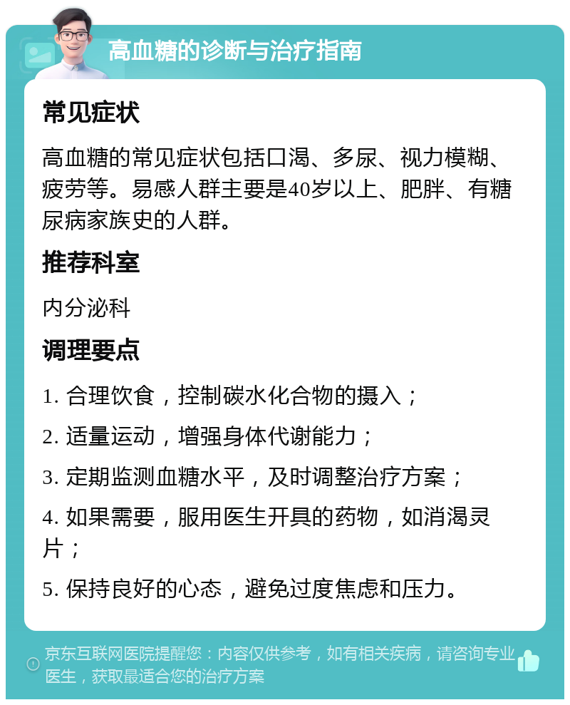 高血糖的诊断与治疗指南 常见症状 高血糖的常见症状包括口渴、多尿、视力模糊、疲劳等。易感人群主要是40岁以上、肥胖、有糖尿病家族史的人群。 推荐科室 内分泌科 调理要点 1. 合理饮食，控制碳水化合物的摄入； 2. 适量运动，增强身体代谢能力； 3. 定期监测血糖水平，及时调整治疗方案； 4. 如果需要，服用医生开具的药物，如消渴灵片； 5. 保持良好的心态，避免过度焦虑和压力。