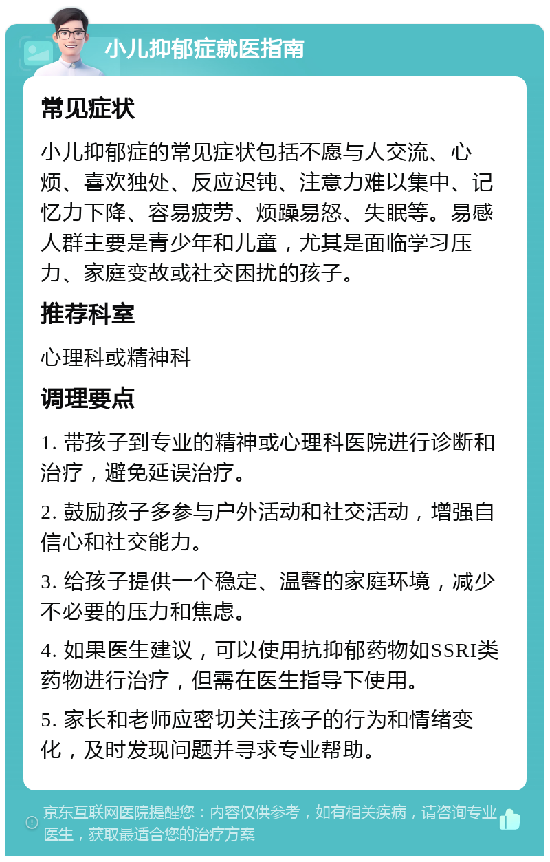 小儿抑郁症就医指南 常见症状 小儿抑郁症的常见症状包括不愿与人交流、心烦、喜欢独处、反应迟钝、注意力难以集中、记忆力下降、容易疲劳、烦躁易怒、失眠等。易感人群主要是青少年和儿童，尤其是面临学习压力、家庭变故或社交困扰的孩子。 推荐科室 心理科或精神科 调理要点 1. 带孩子到专业的精神或心理科医院进行诊断和治疗，避免延误治疗。 2. 鼓励孩子多参与户外活动和社交活动，增强自信心和社交能力。 3. 给孩子提供一个稳定、温馨的家庭环境，减少不必要的压力和焦虑。 4. 如果医生建议，可以使用抗抑郁药物如SSRI类药物进行治疗，但需在医生指导下使用。 5. 家长和老师应密切关注孩子的行为和情绪变化，及时发现问题并寻求专业帮助。