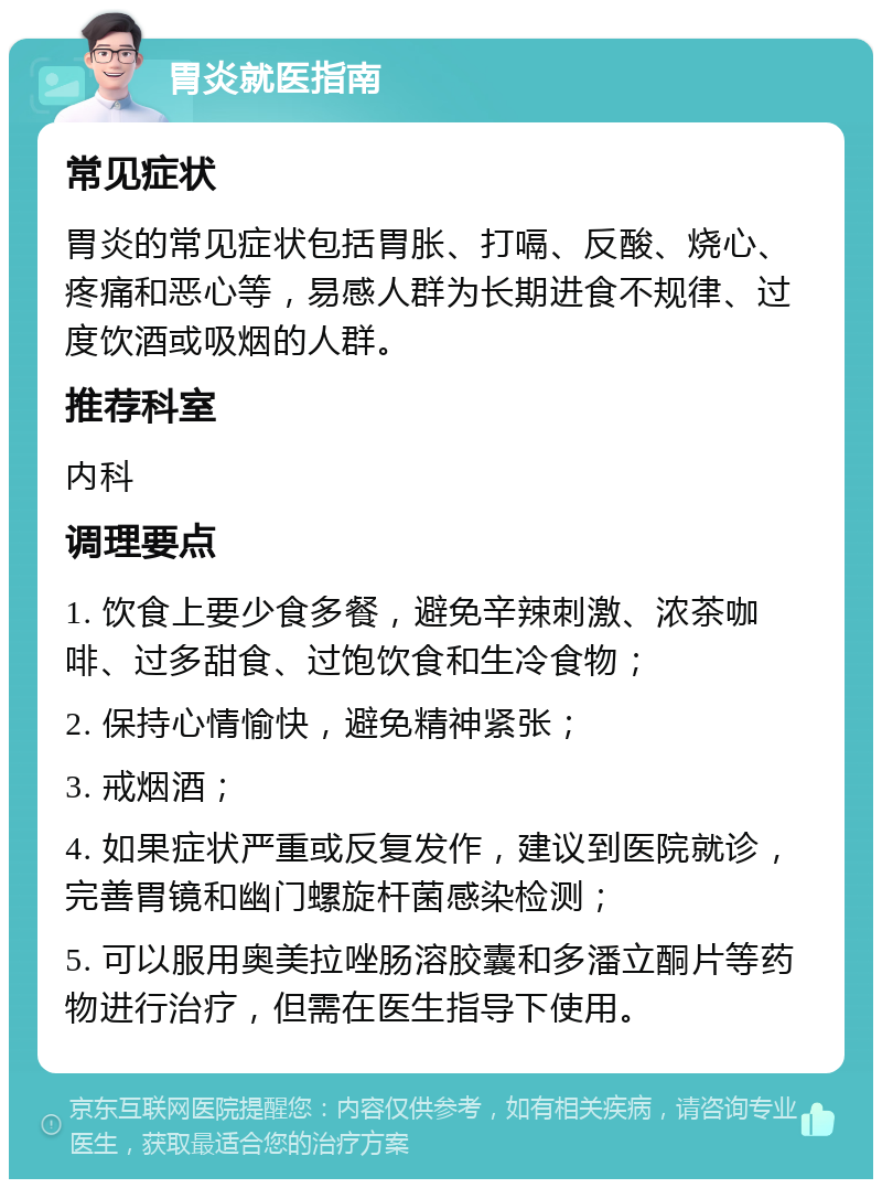 胃炎就医指南 常见症状 胃炎的常见症状包括胃胀、打嗝、反酸、烧心、疼痛和恶心等，易感人群为长期进食不规律、过度饮酒或吸烟的人群。 推荐科室 内科 调理要点 1. 饮食上要少食多餐，避免辛辣刺激、浓茶咖啡、过多甜食、过饱饮食和生冷食物； 2. 保持心情愉快，避免精神紧张； 3. 戒烟酒； 4. 如果症状严重或反复发作，建议到医院就诊，完善胃镜和幽门螺旋杆菌感染检测； 5. 可以服用奥美拉唑肠溶胶囊和多潘立酮片等药物进行治疗，但需在医生指导下使用。