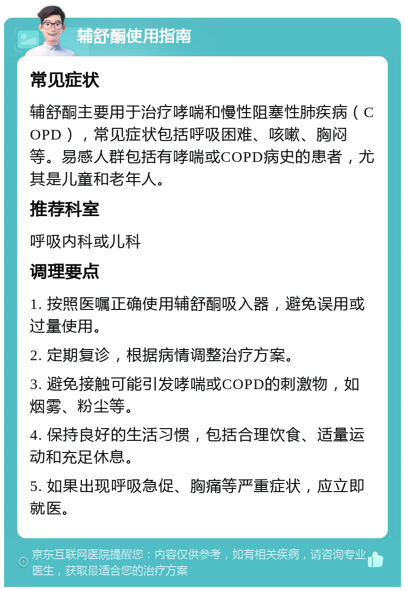 辅舒酮使用指南 常见症状 辅舒酮主要用于治疗哮喘和慢性阻塞性肺疾病（COPD），常见症状包括呼吸困难、咳嗽、胸闷等。易感人群包括有哮喘或COPD病史的患者，尤其是儿童和老年人。 推荐科室 呼吸内科或儿科 调理要点 1. 按照医嘱正确使用辅舒酮吸入器，避免误用或过量使用。 2. 定期复诊，根据病情调整治疗方案。 3. 避免接触可能引发哮喘或COPD的刺激物，如烟雾、粉尘等。 4. 保持良好的生活习惯，包括合理饮食、适量运动和充足休息。 5. 如果出现呼吸急促、胸痛等严重症状，应立即就医。