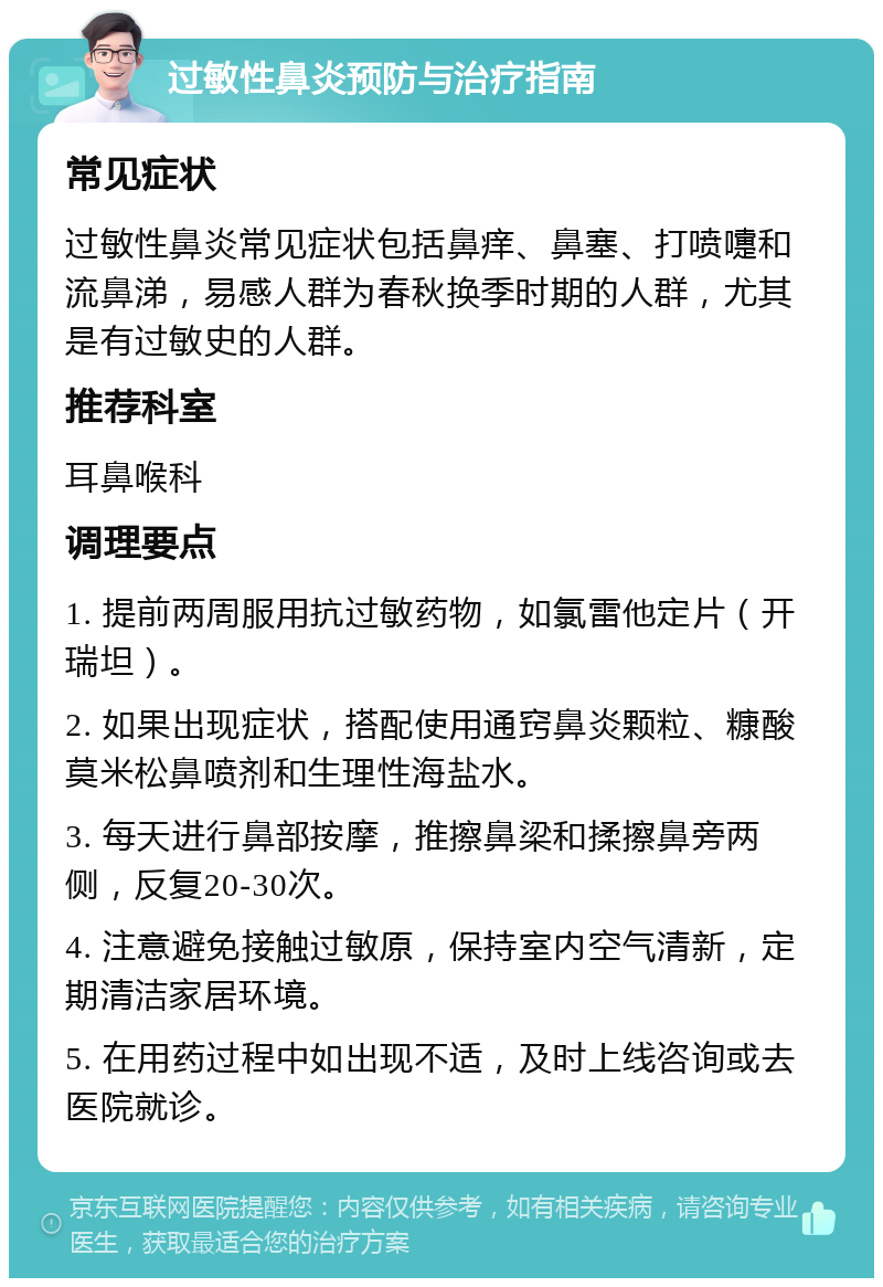 过敏性鼻炎预防与治疗指南 常见症状 过敏性鼻炎常见症状包括鼻痒、鼻塞、打喷嚏和流鼻涕，易感人群为春秋换季时期的人群，尤其是有过敏史的人群。 推荐科室 耳鼻喉科 调理要点 1. 提前两周服用抗过敏药物，如氯雷他定片（开瑞坦）。 2. 如果出现症状，搭配使用通窍鼻炎颗粒、糠酸莫米松鼻喷剂和生理性海盐水。 3. 每天进行鼻部按摩，推擦鼻梁和揉擦鼻旁两侧，反复20-30次。 4. 注意避免接触过敏原，保持室内空气清新，定期清洁家居环境。 5. 在用药过程中如出现不适，及时上线咨询或去医院就诊。