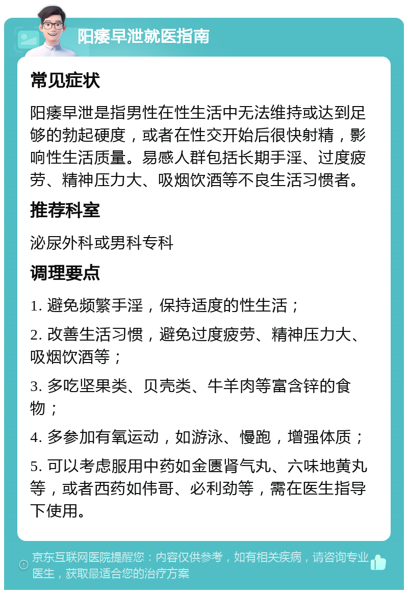 阳痿早泄就医指南 常见症状 阳痿早泄是指男性在性生活中无法维持或达到足够的勃起硬度，或者在性交开始后很快射精，影响性生活质量。易感人群包括长期手淫、过度疲劳、精神压力大、吸烟饮酒等不良生活习惯者。 推荐科室 泌尿外科或男科专科 调理要点 1. 避免频繁手淫，保持适度的性生活； 2. 改善生活习惯，避免过度疲劳、精神压力大、吸烟饮酒等； 3. 多吃坚果类、贝壳类、牛羊肉等富含锌的食物； 4. 多参加有氧运动，如游泳、慢跑，增强体质； 5. 可以考虑服用中药如金匮肾气丸、六味地黄丸等，或者西药如伟哥、必利劲等，需在医生指导下使用。