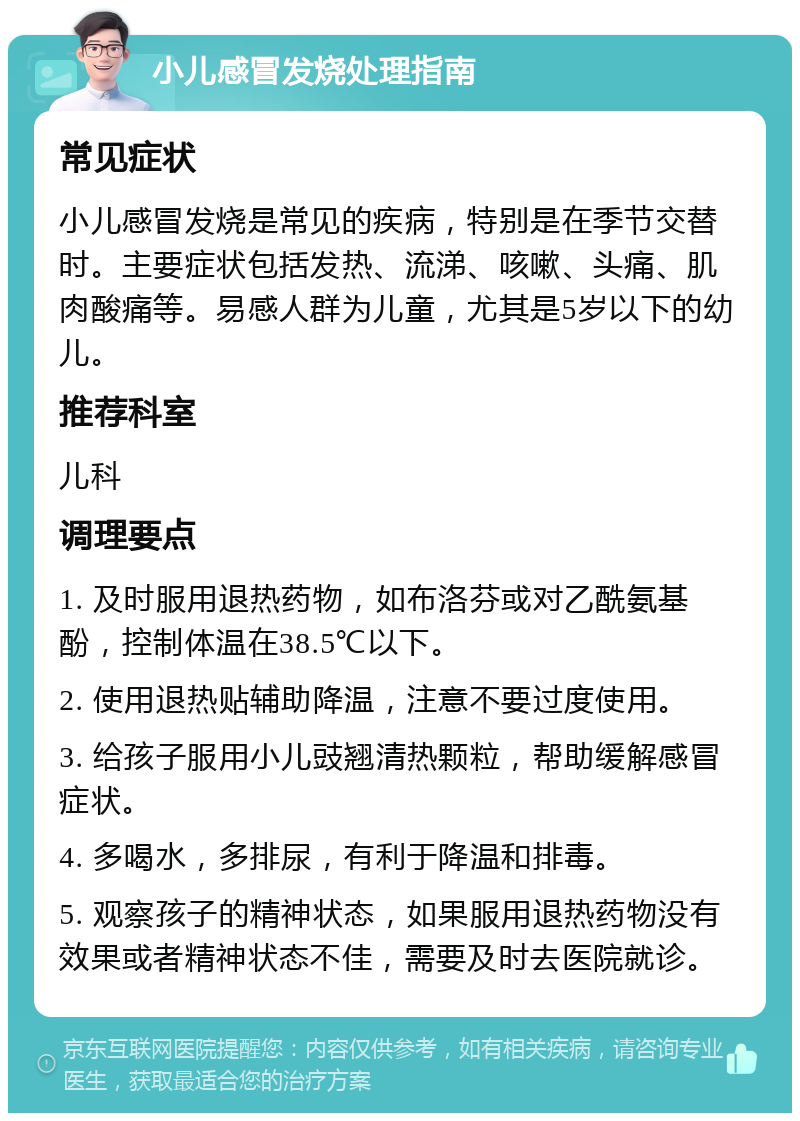 小儿感冒发烧处理指南 常见症状 小儿感冒发烧是常见的疾病，特别是在季节交替时。主要症状包括发热、流涕、咳嗽、头痛、肌肉酸痛等。易感人群为儿童，尤其是5岁以下的幼儿。 推荐科室 儿科 调理要点 1. 及时服用退热药物，如布洛芬或对乙酰氨基酚，控制体温在38.5℃以下。 2. 使用退热贴辅助降温，注意不要过度使用。 3. 给孩子服用小儿豉翘清热颗粒，帮助缓解感冒症状。 4. 多喝水，多排尿，有利于降温和排毒。 5. 观察孩子的精神状态，如果服用退热药物没有效果或者精神状态不佳，需要及时去医院就诊。