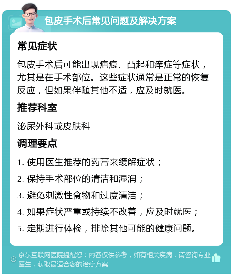 包皮手术后常见问题及解决方案 常见症状 包皮手术后可能出现疤痕、凸起和痒症等症状，尤其是在手术部位。这些症状通常是正常的恢复反应，但如果伴随其他不适，应及时就医。 推荐科室 泌尿外科或皮肤科 调理要点 1. 使用医生推荐的药膏来缓解症状； 2. 保持手术部位的清洁和湿润； 3. 避免刺激性食物和过度清洁； 4. 如果症状严重或持续不改善，应及时就医； 5. 定期进行体检，排除其他可能的健康问题。