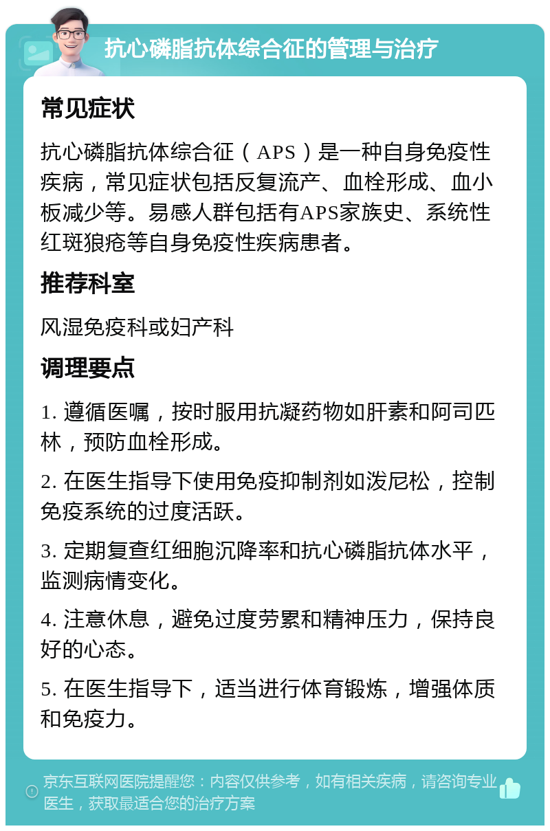 抗心磷脂抗体综合征的管理与治疗 常见症状 抗心磷脂抗体综合征（APS）是一种自身免疫性疾病，常见症状包括反复流产、血栓形成、血小板减少等。易感人群包括有APS家族史、系统性红斑狼疮等自身免疫性疾病患者。 推荐科室 风湿免疫科或妇产科 调理要点 1. 遵循医嘱，按时服用抗凝药物如肝素和阿司匹林，预防血栓形成。 2. 在医生指导下使用免疫抑制剂如泼尼松，控制免疫系统的过度活跃。 3. 定期复查红细胞沉降率和抗心磷脂抗体水平，监测病情变化。 4. 注意休息，避免过度劳累和精神压力，保持良好的心态。 5. 在医生指导下，适当进行体育锻炼，增强体质和免疫力。