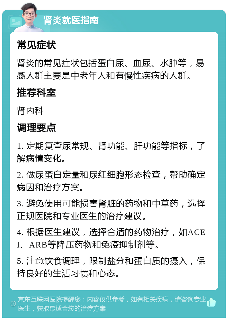 肾炎就医指南 常见症状 肾炎的常见症状包括蛋白尿、血尿、水肿等，易感人群主要是中老年人和有慢性疾病的人群。 推荐科室 肾内科 调理要点 1. 定期复查尿常规、肾功能、肝功能等指标，了解病情变化。 2. 做尿蛋白定量和尿红细胞形态检查，帮助确定病因和治疗方案。 3. 避免使用可能损害肾脏的药物和中草药，选择正规医院和专业医生的治疗建议。 4. 根据医生建议，选择合适的药物治疗，如ACEI、ARB等降压药物和免疫抑制剂等。 5. 注意饮食调理，限制盐分和蛋白质的摄入，保持良好的生活习惯和心态。