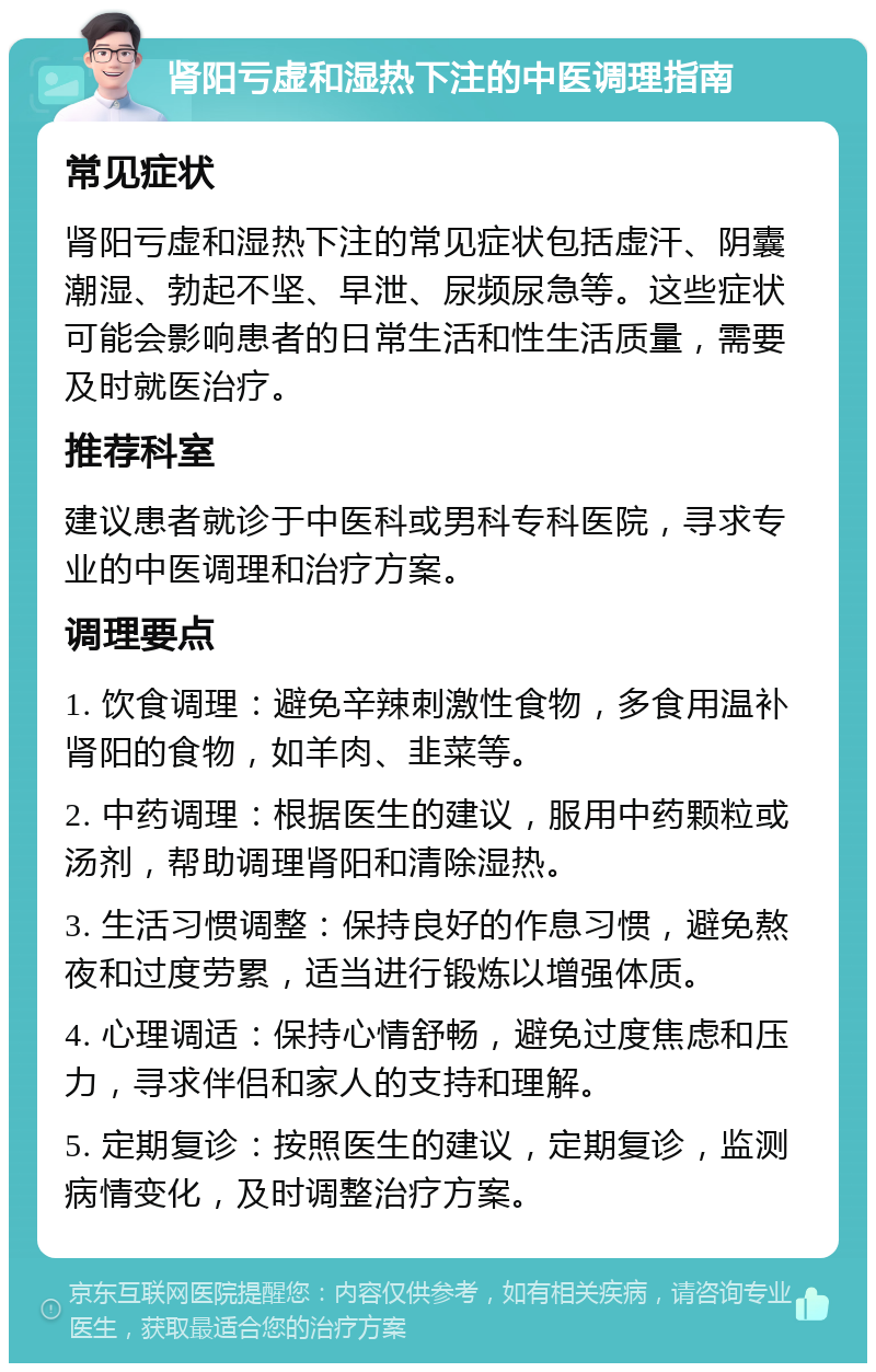 肾阳亏虚和湿热下注的中医调理指南 常见症状 肾阳亏虚和湿热下注的常见症状包括虚汗、阴囊潮湿、勃起不坚、早泄、尿频尿急等。这些症状可能会影响患者的日常生活和性生活质量，需要及时就医治疗。 推荐科室 建议患者就诊于中医科或男科专科医院，寻求专业的中医调理和治疗方案。 调理要点 1. 饮食调理：避免辛辣刺激性食物，多食用温补肾阳的食物，如羊肉、韭菜等。 2. 中药调理：根据医生的建议，服用中药颗粒或汤剂，帮助调理肾阳和清除湿热。 3. 生活习惯调整：保持良好的作息习惯，避免熬夜和过度劳累，适当进行锻炼以增强体质。 4. 心理调适：保持心情舒畅，避免过度焦虑和压力，寻求伴侣和家人的支持和理解。 5. 定期复诊：按照医生的建议，定期复诊，监测病情变化，及时调整治疗方案。