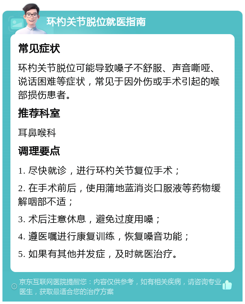 环杓关节脱位就医指南 常见症状 环杓关节脱位可能导致嗓子不舒服、声音嘶哑、说话困难等症状，常见于因外伤或手术引起的喉部损伤患者。 推荐科室 耳鼻喉科 调理要点 1. 尽快就诊，进行环杓关节复位手术； 2. 在手术前后，使用蒲地蓝消炎口服液等药物缓解咽部不适； 3. 术后注意休息，避免过度用嗓； 4. 遵医嘱进行康复训练，恢复嗓音功能； 5. 如果有其他并发症，及时就医治疗。