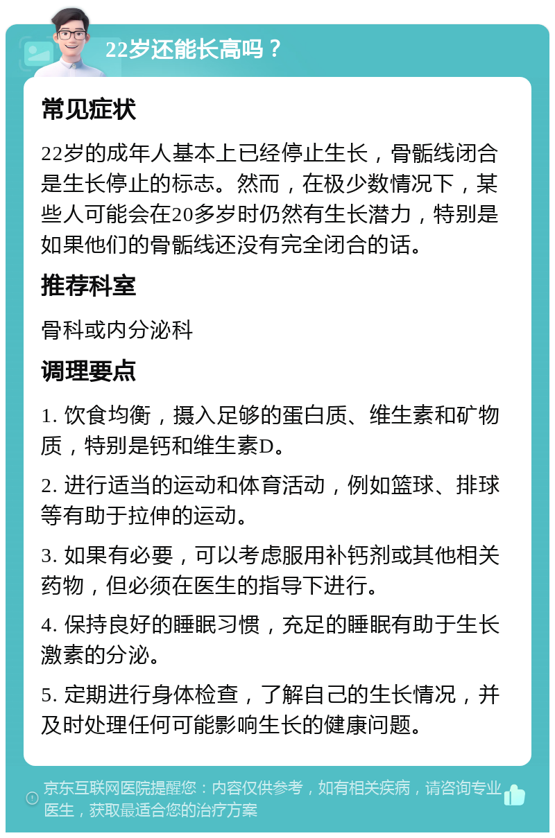 22岁还能长高吗？ 常见症状 22岁的成年人基本上已经停止生长，骨骺线闭合是生长停止的标志。然而，在极少数情况下，某些人可能会在20多岁时仍然有生长潜力，特别是如果他们的骨骺线还没有完全闭合的话。 推荐科室 骨科或内分泌科 调理要点 1. 饮食均衡，摄入足够的蛋白质、维生素和矿物质，特别是钙和维生素D。 2. 进行适当的运动和体育活动，例如篮球、排球等有助于拉伸的运动。 3. 如果有必要，可以考虑服用补钙剂或其他相关药物，但必须在医生的指导下进行。 4. 保持良好的睡眠习惯，充足的睡眠有助于生长激素的分泌。 5. 定期进行身体检查，了解自己的生长情况，并及时处理任何可能影响生长的健康问题。