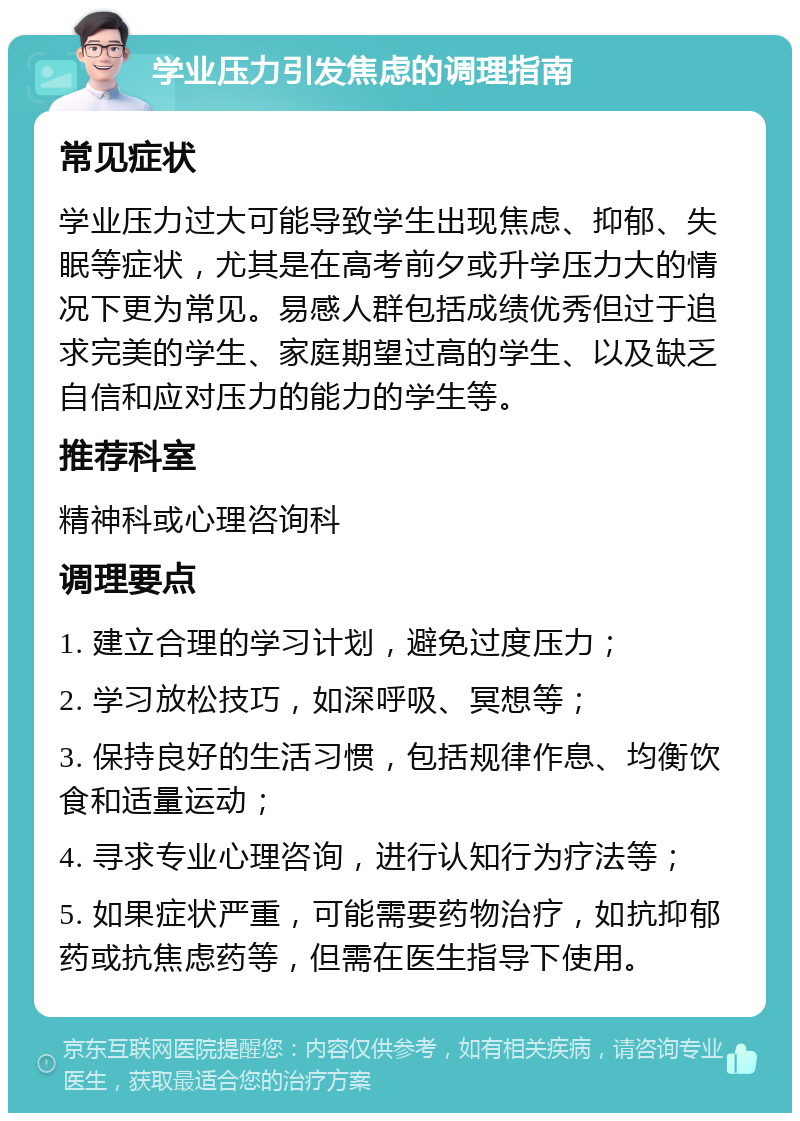 学业压力引发焦虑的调理指南 常见症状 学业压力过大可能导致学生出现焦虑、抑郁、失眠等症状，尤其是在高考前夕或升学压力大的情况下更为常见。易感人群包括成绩优秀但过于追求完美的学生、家庭期望过高的学生、以及缺乏自信和应对压力的能力的学生等。 推荐科室 精神科或心理咨询科 调理要点 1. 建立合理的学习计划，避免过度压力； 2. 学习放松技巧，如深呼吸、冥想等； 3. 保持良好的生活习惯，包括规律作息、均衡饮食和适量运动； 4. 寻求专业心理咨询，进行认知行为疗法等； 5. 如果症状严重，可能需要药物治疗，如抗抑郁药或抗焦虑药等，但需在医生指导下使用。