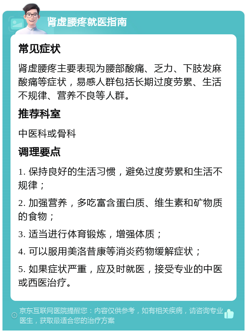 肾虚腰疼就医指南 常见症状 肾虚腰疼主要表现为腰部酸痛、乏力、下肢发麻酸痛等症状，易感人群包括长期过度劳累、生活不规律、营养不良等人群。 推荐科室 中医科或骨科 调理要点 1. 保持良好的生活习惯，避免过度劳累和生活不规律； 2. 加强营养，多吃富含蛋白质、维生素和矿物质的食物； 3. 适当进行体育锻炼，增强体质； 4. 可以服用美洛昔康等消炎药物缓解症状； 5. 如果症状严重，应及时就医，接受专业的中医或西医治疗。