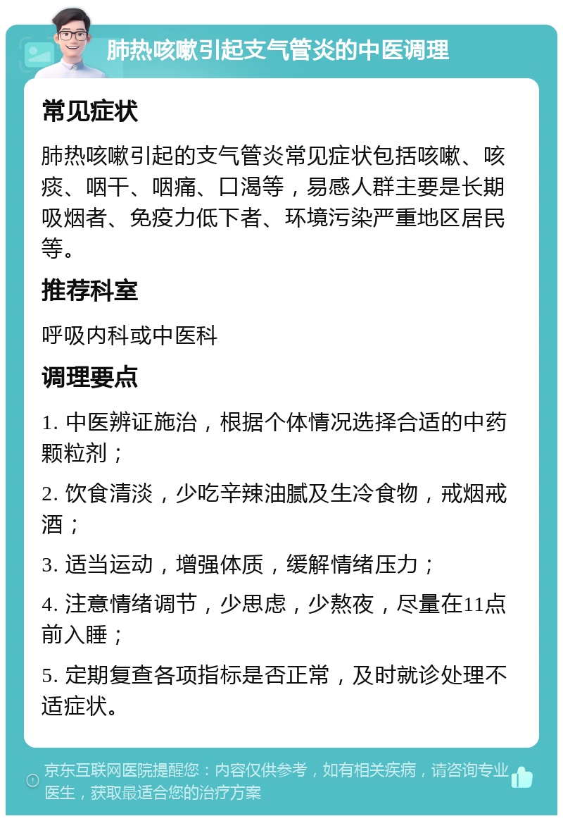 肺热咳嗽引起支气管炎的中医调理 常见症状 肺热咳嗽引起的支气管炎常见症状包括咳嗽、咳痰、咽干、咽痛、口渴等，易感人群主要是长期吸烟者、免疫力低下者、环境污染严重地区居民等。 推荐科室 呼吸内科或中医科 调理要点 1. 中医辨证施治，根据个体情况选择合适的中药颗粒剂； 2. 饮食清淡，少吃辛辣油腻及生冷食物，戒烟戒酒； 3. 适当运动，增强体质，缓解情绪压力； 4. 注意情绪调节，少思虑，少熬夜，尽量在11点前入睡； 5. 定期复查各项指标是否正常，及时就诊处理不适症状。