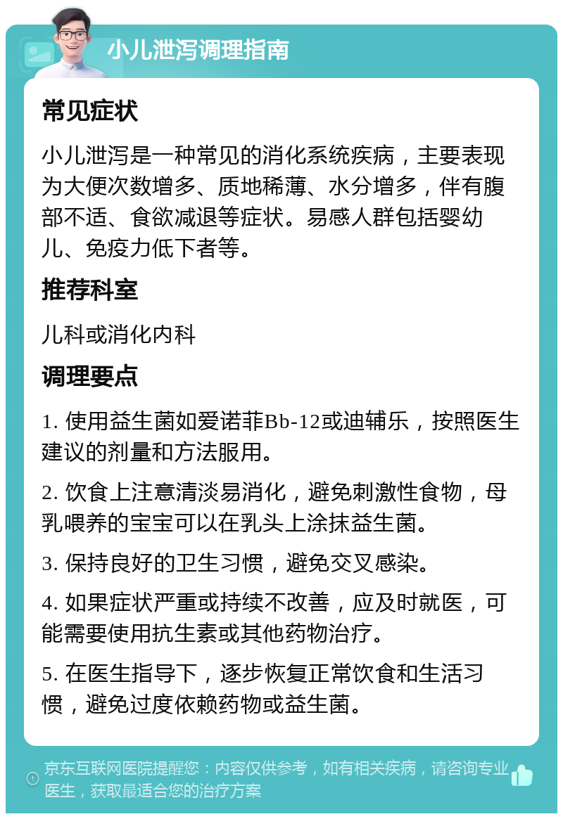 小儿泄泻调理指南 常见症状 小儿泄泻是一种常见的消化系统疾病，主要表现为大便次数增多、质地稀薄、水分增多，伴有腹部不适、食欲减退等症状。易感人群包括婴幼儿、免疫力低下者等。 推荐科室 儿科或消化内科 调理要点 1. 使用益生菌如爱诺菲Bb-12或迪辅乐，按照医生建议的剂量和方法服用。 2. 饮食上注意清淡易消化，避免刺激性食物，母乳喂养的宝宝可以在乳头上涂抹益生菌。 3. 保持良好的卫生习惯，避免交叉感染。 4. 如果症状严重或持续不改善，应及时就医，可能需要使用抗生素或其他药物治疗。 5. 在医生指导下，逐步恢复正常饮食和生活习惯，避免过度依赖药物或益生菌。