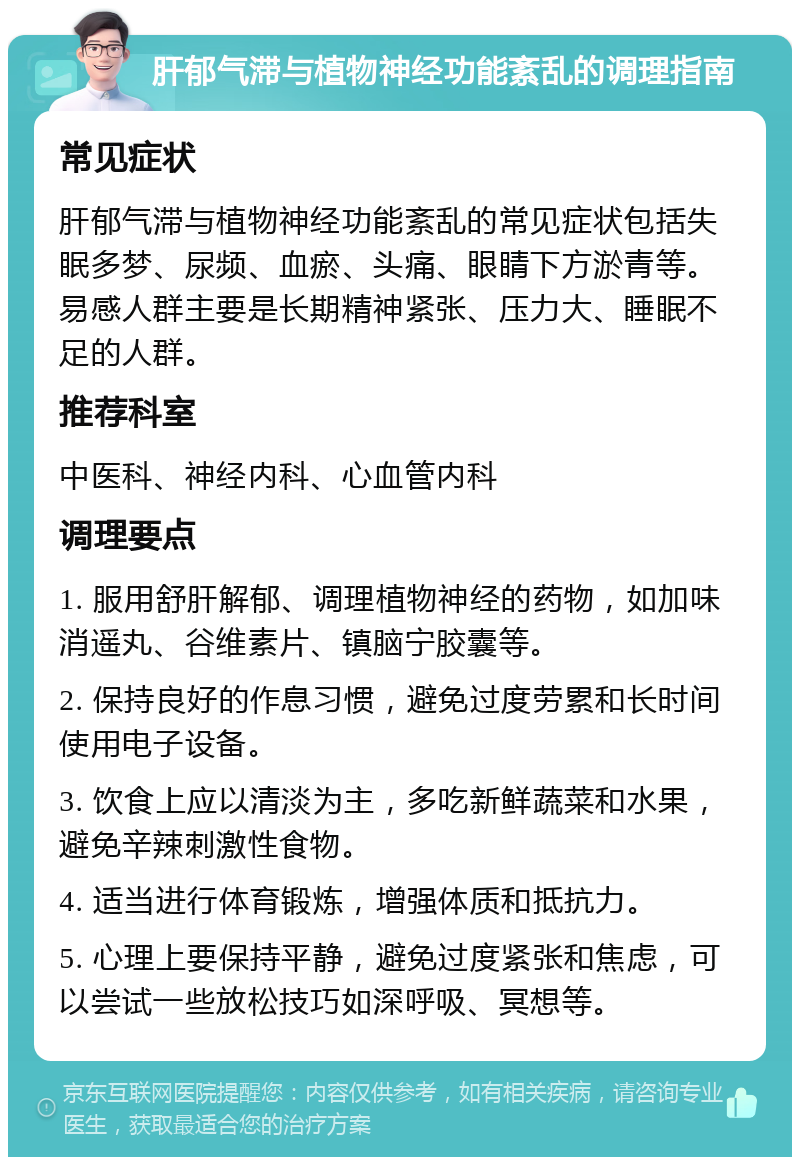 肝郁气滞与植物神经功能紊乱的调理指南 常见症状 肝郁气滞与植物神经功能紊乱的常见症状包括失眠多梦、尿频、血瘀、头痛、眼睛下方淤青等。易感人群主要是长期精神紧张、压力大、睡眠不足的人群。 推荐科室 中医科、神经内科、心血管内科 调理要点 1. 服用舒肝解郁、调理植物神经的药物，如加味消遥丸、谷维素片、镇脑宁胶囊等。 2. 保持良好的作息习惯，避免过度劳累和长时间使用电子设备。 3. 饮食上应以清淡为主，多吃新鲜蔬菜和水果，避免辛辣刺激性食物。 4. 适当进行体育锻炼，增强体质和抵抗力。 5. 心理上要保持平静，避免过度紧张和焦虑，可以尝试一些放松技巧如深呼吸、冥想等。