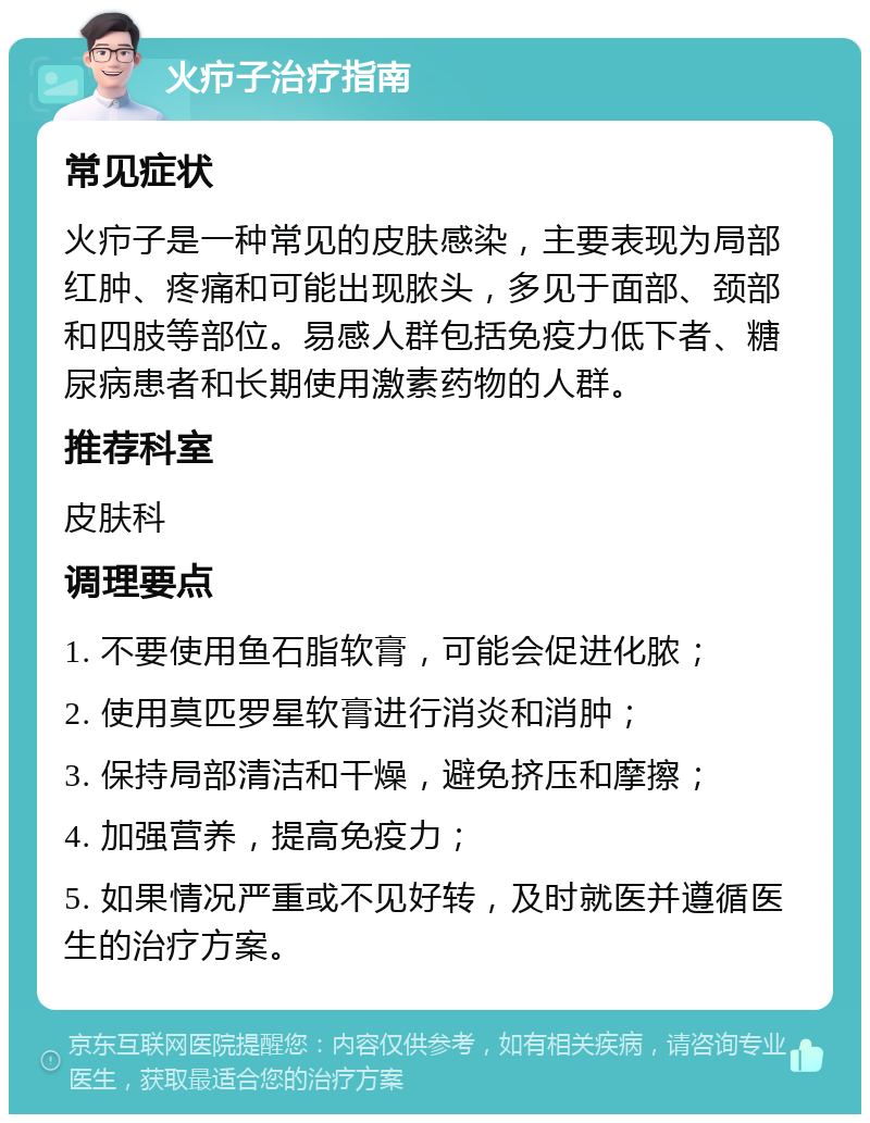 火疖子治疗指南 常见症状 火疖子是一种常见的皮肤感染，主要表现为局部红肿、疼痛和可能出现脓头，多见于面部、颈部和四肢等部位。易感人群包括免疫力低下者、糖尿病患者和长期使用激素药物的人群。 推荐科室 皮肤科 调理要点 1. 不要使用鱼石脂软膏，可能会促进化脓； 2. 使用莫匹罗星软膏进行消炎和消肿； 3. 保持局部清洁和干燥，避免挤压和摩擦； 4. 加强营养，提高免疫力； 5. 如果情况严重或不见好转，及时就医并遵循医生的治疗方案。