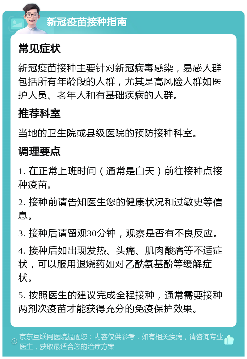 新冠疫苗接种指南 常见症状 新冠疫苗接种主要针对新冠病毒感染，易感人群包括所有年龄段的人群，尤其是高风险人群如医护人员、老年人和有基础疾病的人群。 推荐科室 当地的卫生院或县级医院的预防接种科室。 调理要点 1. 在正常上班时间（通常是白天）前往接种点接种疫苗。 2. 接种前请告知医生您的健康状况和过敏史等信息。 3. 接种后请留观30分钟，观察是否有不良反应。 4. 接种后如出现发热、头痛、肌肉酸痛等不适症状，可以服用退烧药如对乙酰氨基酚等缓解症状。 5. 按照医生的建议完成全程接种，通常需要接种两剂次疫苗才能获得充分的免疫保护效果。