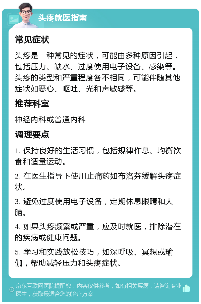 头疼就医指南 常见症状 头疼是一种常见的症状，可能由多种原因引起，包括压力、缺水、过度使用电子设备、感染等。头疼的类型和严重程度各不相同，可能伴随其他症状如恶心、呕吐、光和声敏感等。 推荐科室 神经内科或普通内科 调理要点 1. 保持良好的生活习惯，包括规律作息、均衡饮食和适量运动。 2. 在医生指导下使用止痛药如布洛芬缓解头疼症状。 3. 避免过度使用电子设备，定期休息眼睛和大脑。 4. 如果头疼频繁或严重，应及时就医，排除潜在的疾病或健康问题。 5. 学习和实践放松技巧，如深呼吸、冥想或瑜伽，帮助减轻压力和头疼症状。