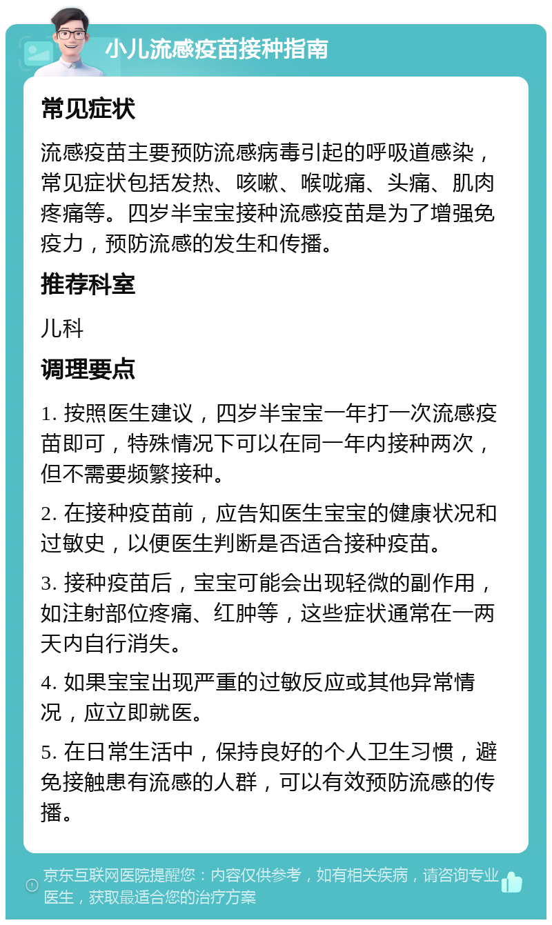 小儿流感疫苗接种指南 常见症状 流感疫苗主要预防流感病毒引起的呼吸道感染，常见症状包括发热、咳嗽、喉咙痛、头痛、肌肉疼痛等。四岁半宝宝接种流感疫苗是为了增强免疫力，预防流感的发生和传播。 推荐科室 儿科 调理要点 1. 按照医生建议，四岁半宝宝一年打一次流感疫苗即可，特殊情况下可以在同一年内接种两次，但不需要频繁接种。 2. 在接种疫苗前，应告知医生宝宝的健康状况和过敏史，以便医生判断是否适合接种疫苗。 3. 接种疫苗后，宝宝可能会出现轻微的副作用，如注射部位疼痛、红肿等，这些症状通常在一两天内自行消失。 4. 如果宝宝出现严重的过敏反应或其他异常情况，应立即就医。 5. 在日常生活中，保持良好的个人卫生习惯，避免接触患有流感的人群，可以有效预防流感的传播。