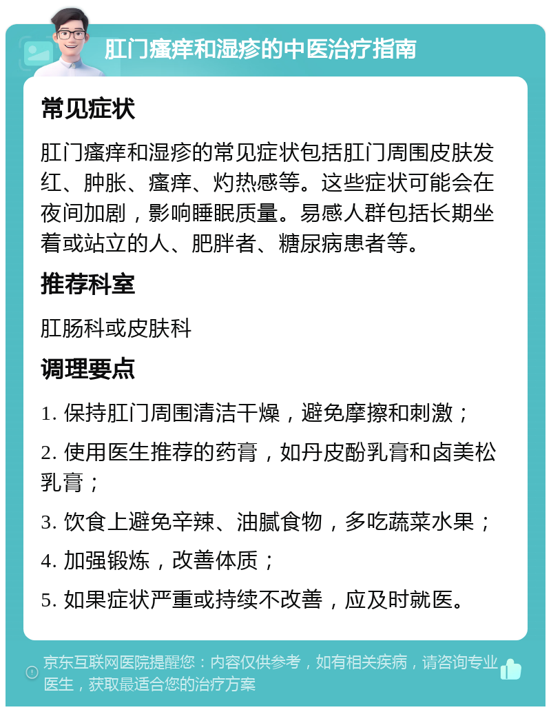 肛门瘙痒和湿疹的中医治疗指南 常见症状 肛门瘙痒和湿疹的常见症状包括肛门周围皮肤发红、肿胀、瘙痒、灼热感等。这些症状可能会在夜间加剧，影响睡眠质量。易感人群包括长期坐着或站立的人、肥胖者、糖尿病患者等。 推荐科室 肛肠科或皮肤科 调理要点 1. 保持肛门周围清洁干燥，避免摩擦和刺激； 2. 使用医生推荐的药膏，如丹皮酚乳膏和卤美松乳膏； 3. 饮食上避免辛辣、油腻食物，多吃蔬菜水果； 4. 加强锻炼，改善体质； 5. 如果症状严重或持续不改善，应及时就医。