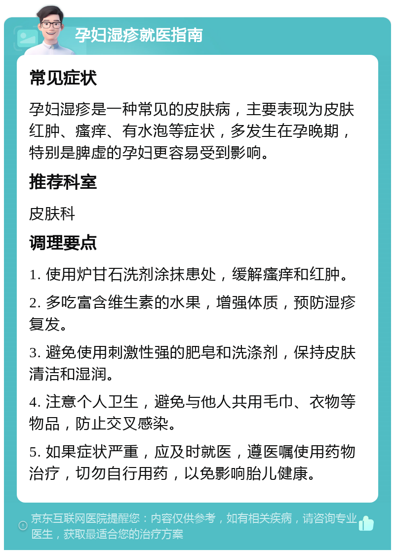 孕妇湿疹就医指南 常见症状 孕妇湿疹是一种常见的皮肤病，主要表现为皮肤红肿、瘙痒、有水泡等症状，多发生在孕晚期，特别是脾虚的孕妇更容易受到影响。 推荐科室 皮肤科 调理要点 1. 使用炉甘石洗剂涂抹患处，缓解瘙痒和红肿。 2. 多吃富含维生素的水果，增强体质，预防湿疹复发。 3. 避免使用刺激性强的肥皂和洗涤剂，保持皮肤清洁和湿润。 4. 注意个人卫生，避免与他人共用毛巾、衣物等物品，防止交叉感染。 5. 如果症状严重，应及时就医，遵医嘱使用药物治疗，切勿自行用药，以免影响胎儿健康。