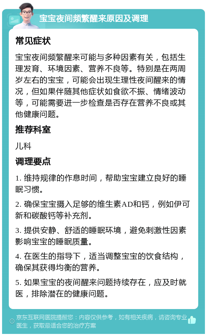 宝宝夜间频繁醒来原因及调理 常见症状 宝宝夜间频繁醒来可能与多种因素有关，包括生理发育、环境因素、营养不良等。特别是在两周岁左右的宝宝，可能会出现生理性夜间醒来的情况，但如果伴随其他症状如食欲不振、情绪波动等，可能需要进一步检查是否存在营养不良或其他健康问题。 推荐科室 儿科 调理要点 1. 维持规律的作息时间，帮助宝宝建立良好的睡眠习惯。 2. 确保宝宝摄入足够的维生素AD和钙，例如伊可新和碳酸钙等补充剂。 3. 提供安静、舒适的睡眠环境，避免刺激性因素影响宝宝的睡眠质量。 4. 在医生的指导下，适当调整宝宝的饮食结构，确保其获得均衡的营养。 5. 如果宝宝的夜间醒来问题持续存在，应及时就医，排除潜在的健康问题。