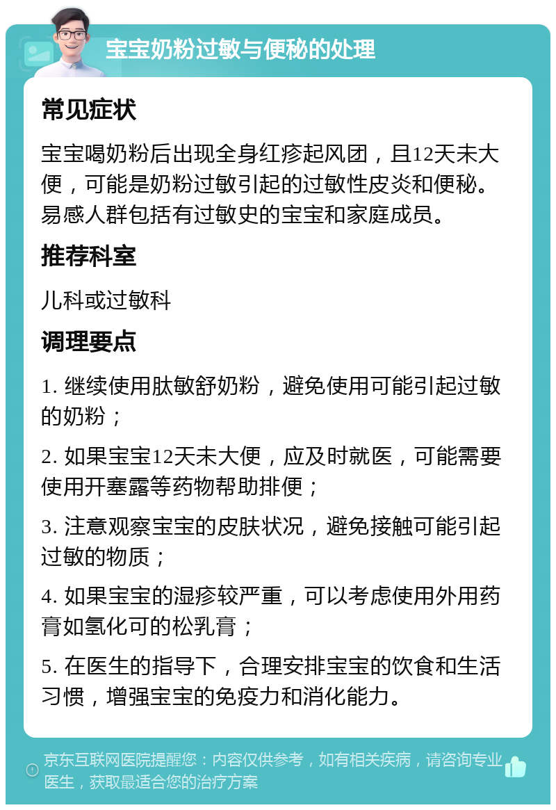 宝宝奶粉过敏与便秘的处理 常见症状 宝宝喝奶粉后出现全身红疹起风团，且12天未大便，可能是奶粉过敏引起的过敏性皮炎和便秘。易感人群包括有过敏史的宝宝和家庭成员。 推荐科室 儿科或过敏科 调理要点 1. 继续使用肽敏舒奶粉，避免使用可能引起过敏的奶粉； 2. 如果宝宝12天未大便，应及时就医，可能需要使用开塞露等药物帮助排便； 3. 注意观察宝宝的皮肤状况，避免接触可能引起过敏的物质； 4. 如果宝宝的湿疹较严重，可以考虑使用外用药膏如氢化可的松乳膏； 5. 在医生的指导下，合理安排宝宝的饮食和生活习惯，增强宝宝的免疫力和消化能力。