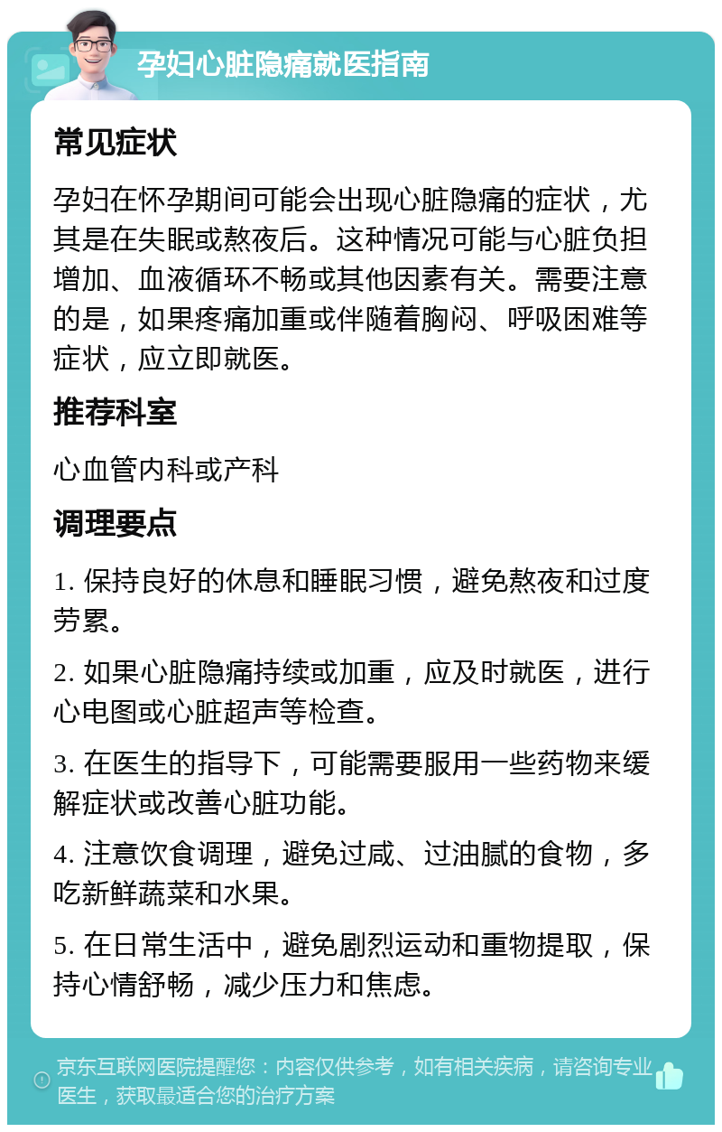 孕妇心脏隐痛就医指南 常见症状 孕妇在怀孕期间可能会出现心脏隐痛的症状，尤其是在失眠或熬夜后。这种情况可能与心脏负担增加、血液循环不畅或其他因素有关。需要注意的是，如果疼痛加重或伴随着胸闷、呼吸困难等症状，应立即就医。 推荐科室 心血管内科或产科 调理要点 1. 保持良好的休息和睡眠习惯，避免熬夜和过度劳累。 2. 如果心脏隐痛持续或加重，应及时就医，进行心电图或心脏超声等检查。 3. 在医生的指导下，可能需要服用一些药物来缓解症状或改善心脏功能。 4. 注意饮食调理，避免过咸、过油腻的食物，多吃新鲜蔬菜和水果。 5. 在日常生活中，避免剧烈运动和重物提取，保持心情舒畅，减少压力和焦虑。