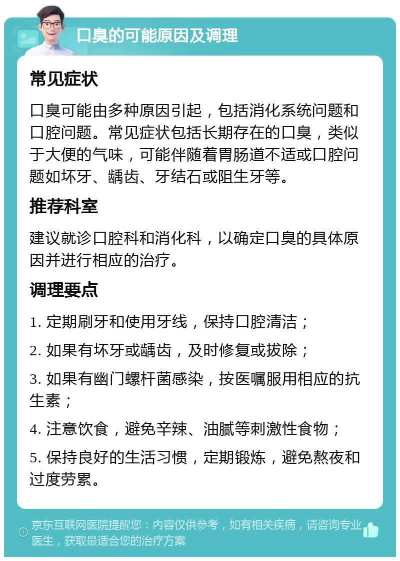 口臭的可能原因及调理 常见症状 口臭可能由多种原因引起，包括消化系统问题和口腔问题。常见症状包括长期存在的口臭，类似于大便的气味，可能伴随着胃肠道不适或口腔问题如坏牙、龋齿、牙结石或阻生牙等。 推荐科室 建议就诊口腔科和消化科，以确定口臭的具体原因并进行相应的治疗。 调理要点 1. 定期刷牙和使用牙线，保持口腔清洁； 2. 如果有坏牙或龋齿，及时修复或拔除； 3. 如果有幽门螺杆菌感染，按医嘱服用相应的抗生素； 4. 注意饮食，避免辛辣、油腻等刺激性食物； 5. 保持良好的生活习惯，定期锻炼，避免熬夜和过度劳累。