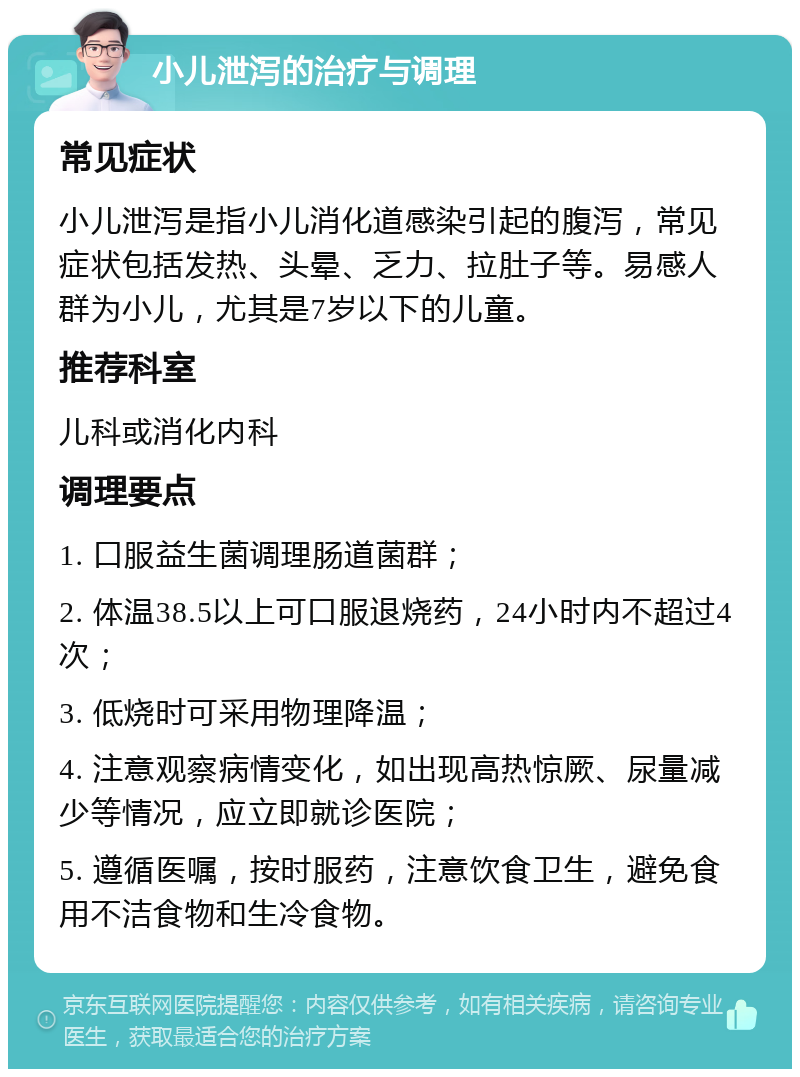 小儿泄泻的治疗与调理 常见症状 小儿泄泻是指小儿消化道感染引起的腹泻，常见症状包括发热、头晕、乏力、拉肚子等。易感人群为小儿，尤其是7岁以下的儿童。 推荐科室 儿科或消化内科 调理要点 1. 口服益生菌调理肠道菌群； 2. 体温38.5以上可口服退烧药，24小时内不超过4次； 3. 低烧时可采用物理降温； 4. 注意观察病情变化，如出现高热惊厥、尿量减少等情况，应立即就诊医院； 5. 遵循医嘱，按时服药，注意饮食卫生，避免食用不洁食物和生冷食物。