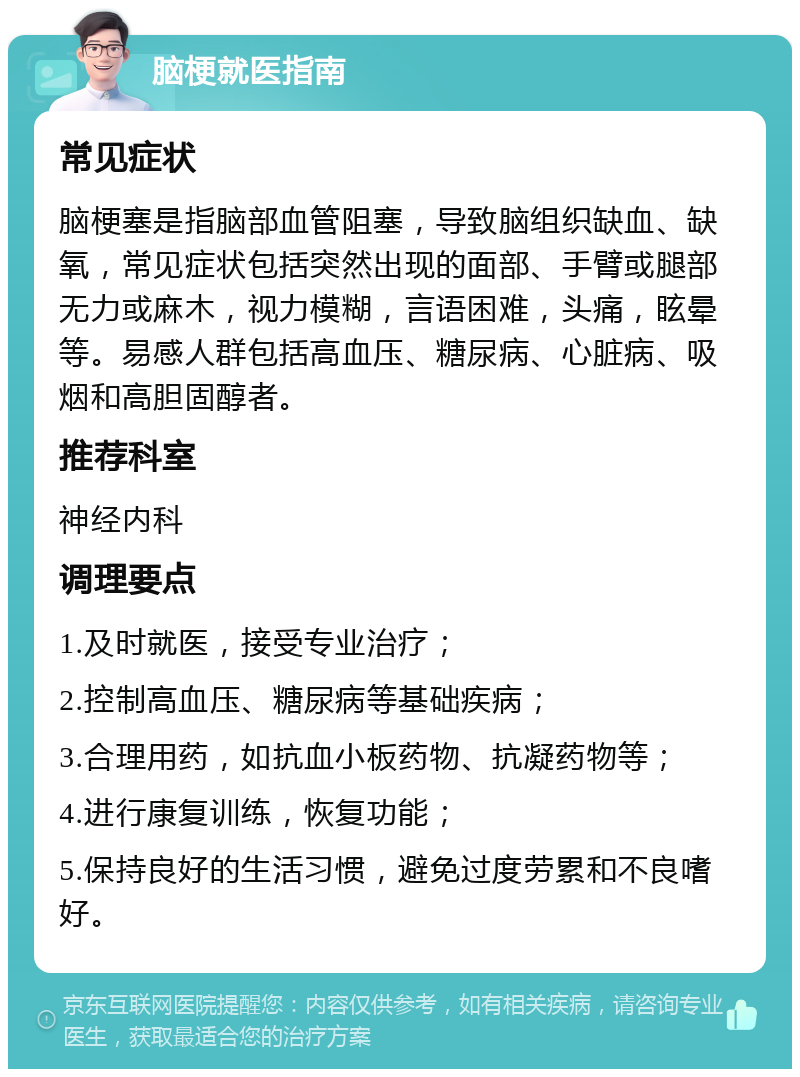 脑梗就医指南 常见症状 脑梗塞是指脑部血管阻塞，导致脑组织缺血、缺氧，常见症状包括突然出现的面部、手臂或腿部无力或麻木，视力模糊，言语困难，头痛，眩晕等。易感人群包括高血压、糖尿病、心脏病、吸烟和高胆固醇者。 推荐科室 神经内科 调理要点 1.及时就医，接受专业治疗； 2.控制高血压、糖尿病等基础疾病； 3.合理用药，如抗血小板药物、抗凝药物等； 4.进行康复训练，恢复功能； 5.保持良好的生活习惯，避免过度劳累和不良嗜好。