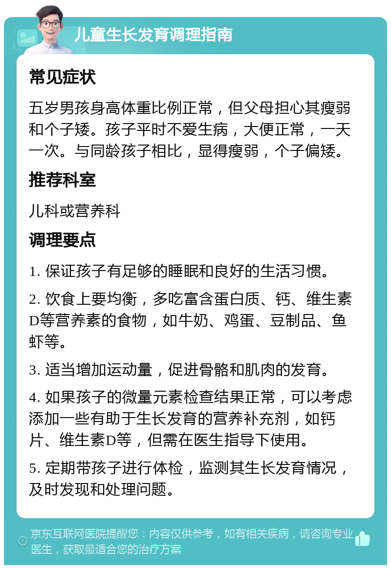 儿童生长发育调理指南 常见症状 五岁男孩身高体重比例正常，但父母担心其瘦弱和个子矮。孩子平时不爱生病，大便正常，一天一次。与同龄孩子相比，显得瘦弱，个子偏矮。 推荐科室 儿科或营养科 调理要点 1. 保证孩子有足够的睡眠和良好的生活习惯。 2. 饮食上要均衡，多吃富含蛋白质、钙、维生素D等营养素的食物，如牛奶、鸡蛋、豆制品、鱼虾等。 3. 适当增加运动量，促进骨骼和肌肉的发育。 4. 如果孩子的微量元素检查结果正常，可以考虑添加一些有助于生长发育的营养补充剂，如钙片、维生素D等，但需在医生指导下使用。 5. 定期带孩子进行体检，监测其生长发育情况，及时发现和处理问题。