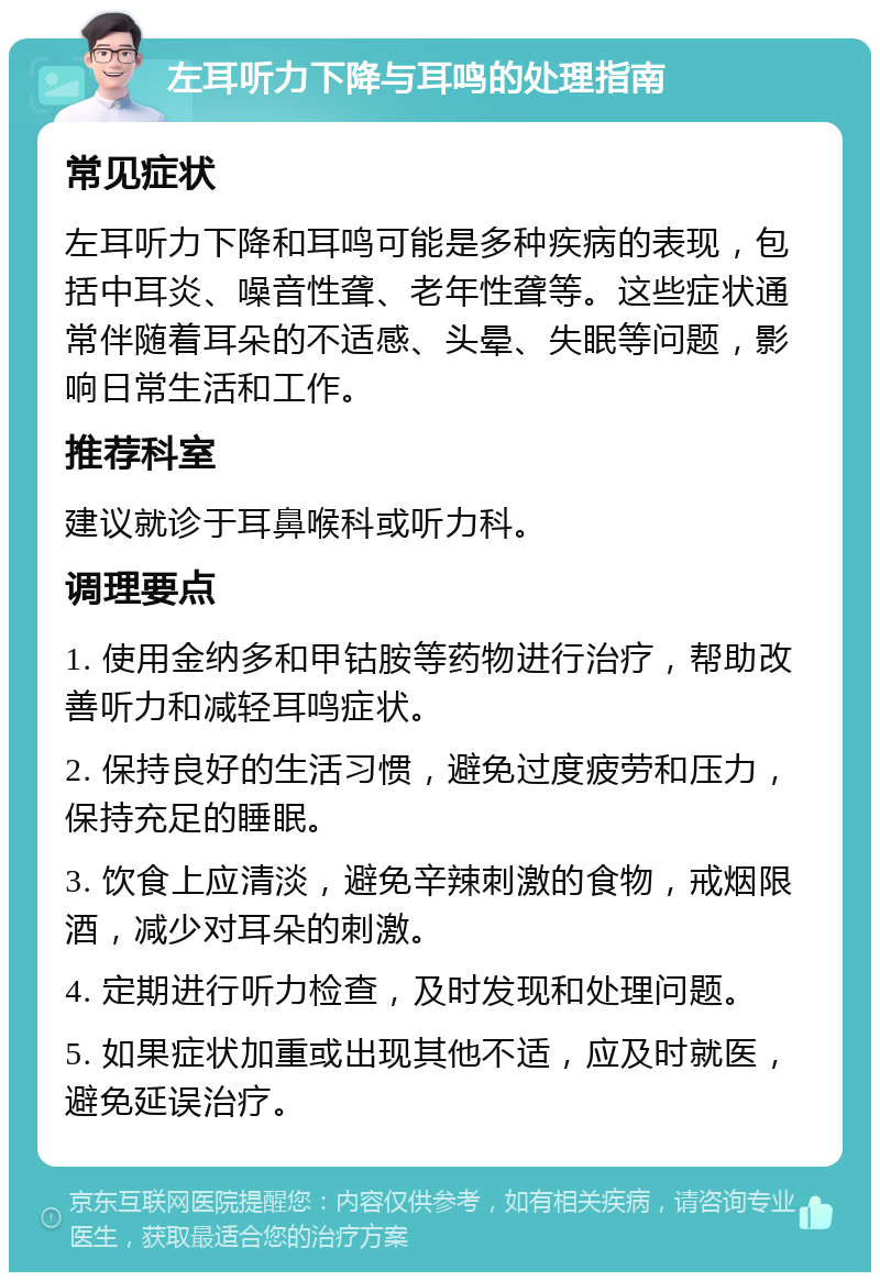 左耳听力下降与耳鸣的处理指南 常见症状 左耳听力下降和耳鸣可能是多种疾病的表现，包括中耳炎、噪音性聋、老年性聋等。这些症状通常伴随着耳朵的不适感、头晕、失眠等问题，影响日常生活和工作。 推荐科室 建议就诊于耳鼻喉科或听力科。 调理要点 1. 使用金纳多和甲钴胺等药物进行治疗，帮助改善听力和减轻耳鸣症状。 2. 保持良好的生活习惯，避免过度疲劳和压力，保持充足的睡眠。 3. 饮食上应清淡，避免辛辣刺激的食物，戒烟限酒，减少对耳朵的刺激。 4. 定期进行听力检查，及时发现和处理问题。 5. 如果症状加重或出现其他不适，应及时就医，避免延误治疗。