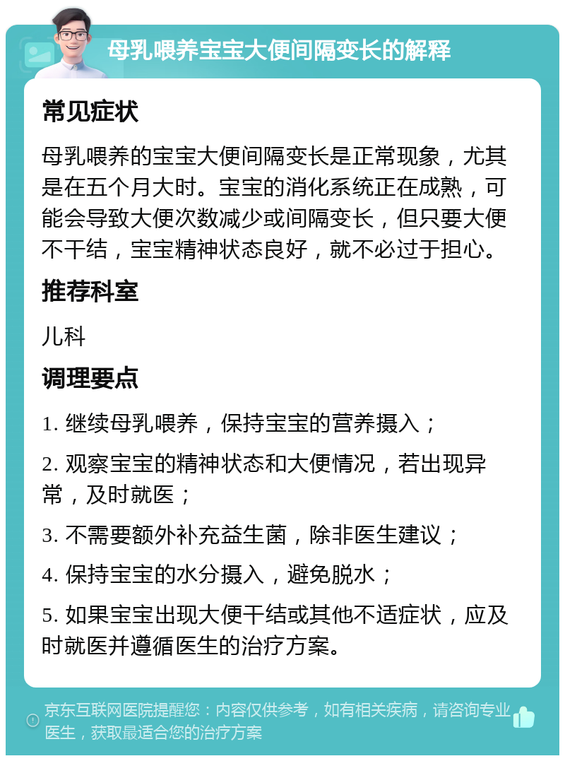 母乳喂养宝宝大便间隔变长的解释 常见症状 母乳喂养的宝宝大便间隔变长是正常现象，尤其是在五个月大时。宝宝的消化系统正在成熟，可能会导致大便次数减少或间隔变长，但只要大便不干结，宝宝精神状态良好，就不必过于担心。 推荐科室 儿科 调理要点 1. 继续母乳喂养，保持宝宝的营养摄入； 2. 观察宝宝的精神状态和大便情况，若出现异常，及时就医； 3. 不需要额外补充益生菌，除非医生建议； 4. 保持宝宝的水分摄入，避免脱水； 5. 如果宝宝出现大便干结或其他不适症状，应及时就医并遵循医生的治疗方案。