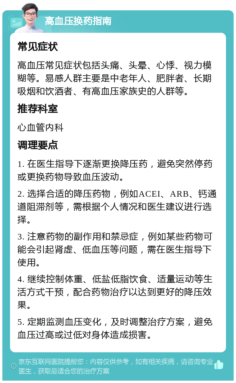 高血压换药指南 常见症状 高血压常见症状包括头痛、头晕、心悸、视力模糊等。易感人群主要是中老年人、肥胖者、长期吸烟和饮酒者、有高血压家族史的人群等。 推荐科室 心血管内科 调理要点 1. 在医生指导下逐渐更换降压药，避免突然停药或更换药物导致血压波动。 2. 选择合适的降压药物，例如ACEI、ARB、钙通道阻滞剂等，需根据个人情况和医生建议进行选择。 3. 注意药物的副作用和禁忌症，例如某些药物可能会引起肾虚、低血压等问题，需在医生指导下使用。 4. 继续控制体重、低盐低脂饮食、适量运动等生活方式干预，配合药物治疗以达到更好的降压效果。 5. 定期监测血压变化，及时调整治疗方案，避免血压过高或过低对身体造成损害。