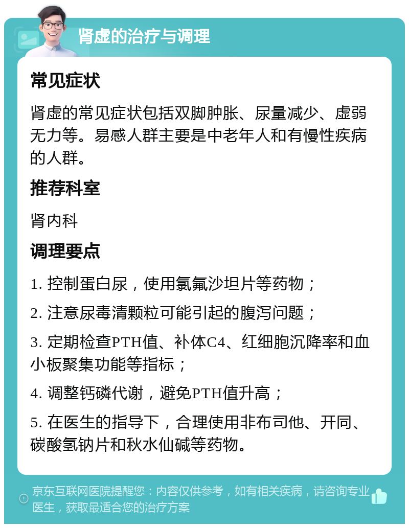 肾虚的治疗与调理 常见症状 肾虚的常见症状包括双脚肿胀、尿量减少、虚弱无力等。易感人群主要是中老年人和有慢性疾病的人群。 推荐科室 肾内科 调理要点 1. 控制蛋白尿，使用氯氟沙坦片等药物； 2. 注意尿毒清颗粒可能引起的腹泻问题； 3. 定期检查PTH值、补体C4、红细胞沉降率和血小板聚集功能等指标； 4. 调整钙磷代谢，避免PTH值升高； 5. 在医生的指导下，合理使用非布司他、开同、碳酸氢钠片和秋水仙碱等药物。