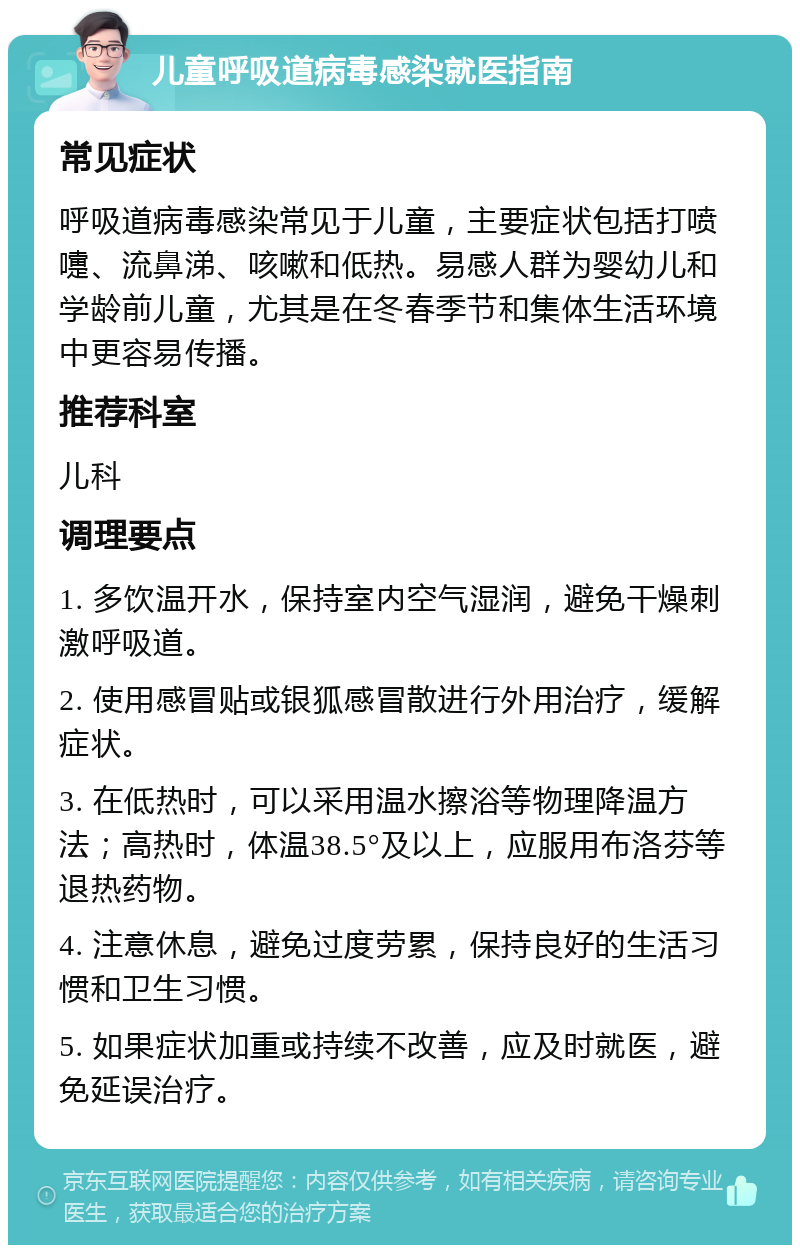 儿童呼吸道病毒感染就医指南 常见症状 呼吸道病毒感染常见于儿童，主要症状包括打喷嚏、流鼻涕、咳嗽和低热。易感人群为婴幼儿和学龄前儿童，尤其是在冬春季节和集体生活环境中更容易传播。 推荐科室 儿科 调理要点 1. 多饮温开水，保持室内空气湿润，避免干燥刺激呼吸道。 2. 使用感冒贴或银狐感冒散进行外用治疗，缓解症状。 3. 在低热时，可以采用温水擦浴等物理降温方法；高热时，体温38.5°及以上，应服用布洛芬等退热药物。 4. 注意休息，避免过度劳累，保持良好的生活习惯和卫生习惯。 5. 如果症状加重或持续不改善，应及时就医，避免延误治疗。