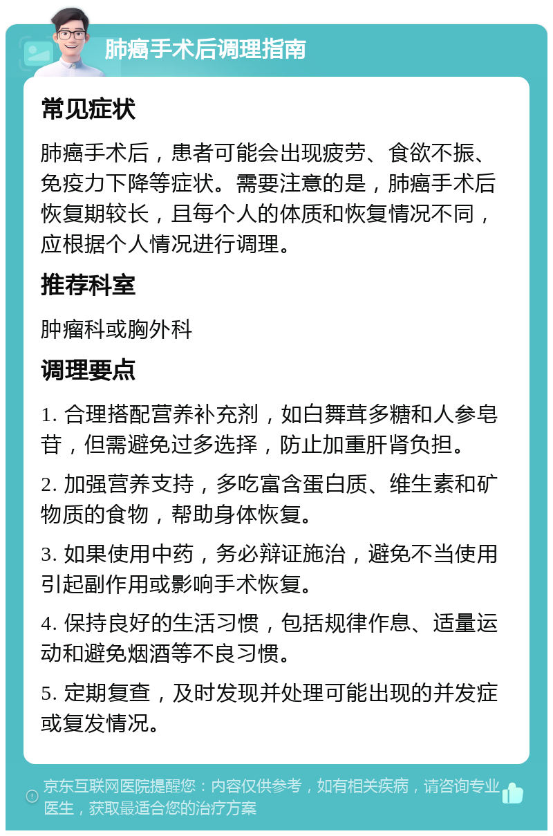 肺癌手术后调理指南 常见症状 肺癌手术后，患者可能会出现疲劳、食欲不振、免疫力下降等症状。需要注意的是，肺癌手术后恢复期较长，且每个人的体质和恢复情况不同，应根据个人情况进行调理。 推荐科室 肿瘤科或胸外科 调理要点 1. 合理搭配营养补充剂，如白舞茸多糖和人参皂苷，但需避免过多选择，防止加重肝肾负担。 2. 加强营养支持，多吃富含蛋白质、维生素和矿物质的食物，帮助身体恢复。 3. 如果使用中药，务必辩证施治，避免不当使用引起副作用或影响手术恢复。 4. 保持良好的生活习惯，包括规律作息、适量运动和避免烟酒等不良习惯。 5. 定期复查，及时发现并处理可能出现的并发症或复发情况。